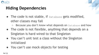 ● The code is not stable, if Database gets modified,
other classes may fail
○ Because you don’t know what depends on Database and how
● The code is not flexible, anything that depends on a
Singleton is hard wired to that Singleton
● You can’t unit test a class without the Singleton
initialized
● You can’t use mock objects for testing
Hiding Dependencies
Ref: [3]
 