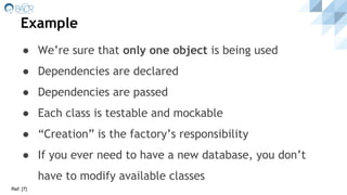 Example
● We’re sure that only one object is being used
● Dependencies are declared
● Dependencies are passed
● Each class is testable and mockable
● “Creation” is the factory’s responsibility
● If you ever need to have a new database, you don’t
have to modify available classes
Ref: [7]
 