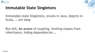 Immutable State Singletons
Immutable state Singletons, enums in Java, objects in
Scala, … are okay
But still, be aware of coupling, limiting classes from
inheritance, hiding dependencies …
Ref: [9]
 