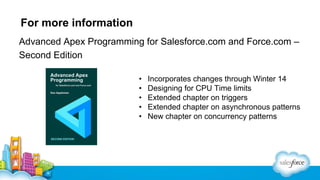 For more information
Advanced Apex Programming for Salesforce.com and Force.com –
Second Edition
•
•
•
•
•

Incorporates changes through Winter 14
Designing for CPU Time limits
Extended chapter on triggers
Extended chapter on asynchronous patterns
New chapter on concurrency patterns

 