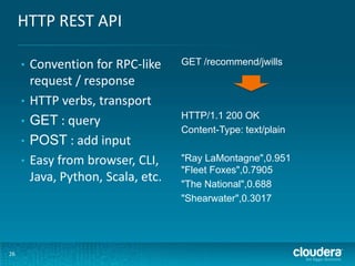 HTTP REST API
•
•
•
•
•

26

Convention for RPC-like
request / response
HTTP verbs, transport
GET : query
POST : add input
Easy from browser, CLI,
Java, Python, Scala, etc.

GET /recommend/jwills

HTTP/1.1 200 OK
Content-Type: text/plain
"Ray LaMontagne",0.951
"Fleet Foxes",0.7905
"The National",0.688
"Shearwater",0.3017

 