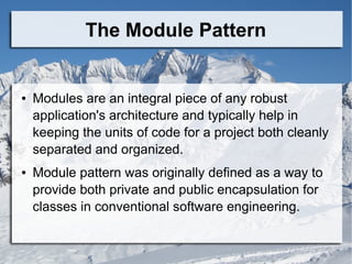 The Module Pattern
● Modules are an integral piece of any robust
application's architecture and typically help in
keeping the units of code for a project both cleanly
separated and organized.
● Module pattern was originally defined as a way to
provide both private and public encapsulation for
classes in conventional software engineering.
 