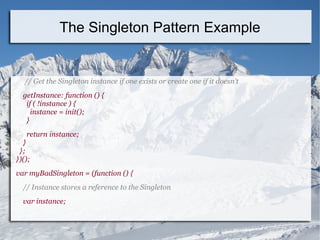 // Get the Singleton instance if one exists or create one if it doesn't
getInstance: function () {
if ( !instance ) {
instance = init();
}
return instance;
}
};
})();
var myBadSingleton = (function () {
// Instance stores a reference to the Singleton
var instance;
The Singleton Pattern Example
 