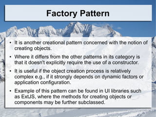 Factory Pattern
● It is another creational pattern concerned with the notion of
creating objects.
● Where it differs from the other patterns in its category is
that it doesn't explicitly require the use of a constructor.
● It is useful if the object creation process is relatively
complex e.g., if it strongly depends on dynamic factors or
application configuration.
● Example of this pattern can be found in UI libraries such
as ExtJS, where the methods for creating objects or
components may be further subclassed.
 
