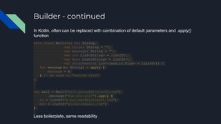 Builder - continued
In Kotlin, often can be replaced with combination of default parameters and .apply()
function
data class Mail(val to: String,
var title: String = "",
var message: String = "",
var cc: List<String> = listOf(),
var bcc: List<String> = listOf(),
val attachments: List<java.io.File> = listOf()) {
fun message(m: String) = apply {
message = m
} // No need to "return this"
}
val mail = Mail("bill.gates@microsoft.com")
.message("How are you?").apply {
cc = listOf("s.ballmer@microsoft.com")
bcc = listOf("pichais@gmail.com")
}
Less boilerplate, same readability
 