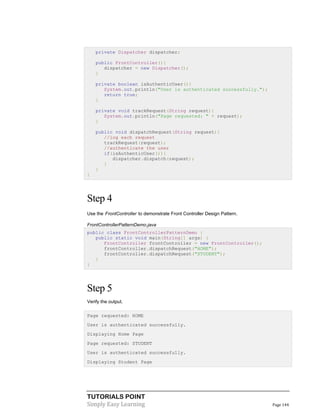 private Dispatcher dispatcher;
public FrontController(){
dispatcher = new Dispatcher();
}
private boolean isAuthenticUser(){
System.out.println("User is authenticated successfully.");
return true;
}
private void trackRequest(String request){
System.out.println("Page requested: " + request);
}
public void dispatchRequest(String request){
//log each request
trackRequest(request);
//authenticate the user
if(isAuthenticUser()){
dispatcher.dispatch(request);
}
}
}

Step 4
Use the FrontController to demonstrate Front Controller Design Pattern.
FrontControllerPatternDemo.java
public class FrontControllerPatternDemo {
public static void main(String[] args) {
FrontController frontController = new FrontController();
frontController.dispatchRequest("HOME");
frontController.dispatchRequest("STUDENT");
}
}

Step 5
Verify the output.
Page requested: HOME
User is authenticated successfully.
Displaying Home Page
Page requested: STUDENT
User is authenticated successfully.
Displaying Student Page

TUTORIALS POINT
Simply Easy Learning

Page 144

 