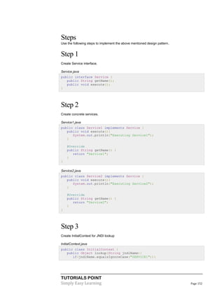 Steps
Use the following steps to implement the above mentioned design pattern.

Step 1
Create Service interface.
Service.java
public interface Service {
public String getName();
public void execute();
}

Step 2
Create concrete services.
Service1.java
public class Service1 implements Service {
public void execute(){
System.out.println("Executing Service1");
}
@Override
public String getName() {
return "Service1";
}
}
Service2.java
public class Service2 implements Service {
public void execute(){
System.out.println("Executing Service2");
}
@Override
public String getName() {
return "Service2";
}
}

Step 3
Create InitialContext for JNDI lookup
InitialContext.java
public class InitialContext {
public Object lookup(String jndiName){
if(jndiName.equalsIgnoreCase("SERVICE1")){

TUTORIALS POINT
Simply Easy Learning

Page 152

 