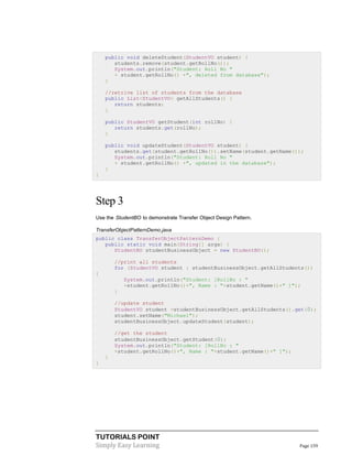 public void deleteStudent(StudentVO student) {
students.remove(student.getRollNo());
System.out.println("Student: Roll No "
+ student.getRollNo() +", deleted from database");
}
//retrive list of students from the database
public List<StudentVO> getAllStudents() {
return students;
}
public StudentVO getStudent(int rollNo) {
return students.get(rollNo);
}
public void updateStudent(StudentVO student) {
students.get(student.getRollNo()).setName(student.getName());
System.out.println("Student: Roll No "
+ student.getRollNo() +", updated in the database");
}
}

Step 3
Use the StudentBO to demonstrate Transfer Object Design Pattern.
TransferObjectPatternDemo.java
public class TransferObjectPatternDemo {
public static void main(String[] args) {
StudentBO studentBusinessObject = new StudentBO();
//print all students
for (StudentVO student : studentBusinessObject.getAllStudents())
{
System.out.println("Student: [RollNo : "
+student.getRollNo()+", Name : "+student.getName()+" ]");
}
//update student
StudentVO student =studentBusinessObject.getAllStudents().get(0);
student.setName("Michael");
studentBusinessObject.updateStudent(student);
//get the student
studentBusinessObject.getStudent(0);
System.out.println("Student: [RollNo : "
+student.getRollNo()+", Name : "+student.getName()+" ]");
}
}

TUTORIALS POINT
Simply Easy Learning

Page 159

 