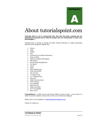 APPENDIX

A
About tutorialspoint.com
Tutorials Point is not a commercial site, this site has been created just for
educational purposes and to help the people who are enthusiastic to learn new
technologies....
Tutorials Point is aiming to provide the Best Training Materials on highly demanding
technical and managerial subjects like:



























Python
Ruby
HTML5
CSS
JavaScript and related frameworks
Ruby on Rails
JAVA and related technologies
PMP Exams
Earned Value Management
Six Sigma
Parrot
AJAX
PHP Programming
HTML and XHTML
CGI and Perl
C Programming
C++ Programming
XML-RPC
SOAP Communication
HTTP Protocol
Unix Makefile
Web Services
WSDL and UDDI
Wi-Fi and WiMAX
Many more...

TutorialsPoint is a FREE site and will remain FREE in future as well.....If you think it is
worth to visit this website, kindly share it with your friends and colleagues.
Please send us your feedback at webmaster@tutorialspoint.com
Thanks for visiting us.

TUTORIALS POINT
Simply Easy Learning

Page 161

 