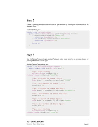 Step 7
Create a Factory generator/producer class to get factories by passing an information such as
Shape or Color
FactoryProducer.java
public class FactoryProducer {
public static AbstractFactory getFactory(String choice){
if(choice.equalsIgnoreCase("SHAPE")){
return new ShapeFactory();
} else if(choice.equalsIgnoreCase("COLOR")){
return new ColorFactory();
}
return null;
}
}

Step 8
Use the FactoryProducer to get AbstractFactory in order to get factories of concrete classes by
passing information such as type.
AbstractFactoryPatternDemo.java
public class AbstractFactoryPatternDemo {
public static void main(String[] args) {

//get shape factory
AbstractFactory shapeFactory =
FactoryProducer.getFactory("SHAPE");

//get an object of Shape Circle
Shape shape1 = shapeFactory.getShape("CIRCLE");

//call draw method of Shape Circle
shape1.draw();

//get an object of Shape Rectangle
Shape shape2 = shapeFactory.getShape("RECTANGLE");

//call draw method of Shape Rectangle
shape2.draw();

//get an object of Shape Square
Shape shape3 = shapeFactory.getShape("SQUARE");

//call draw method of Shape Square
shape3.draw();

//get color factory
AbstractFactory colorFactory =
FactoryProducer.getFactory("COLOR");

TUTORIALS POINT
Simply Easy Learning

Page 12

 