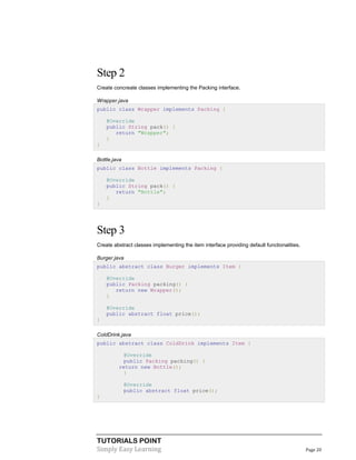Step 2
Create concreate classes implementing the Packing interface.
Wrapper.java
public class Wrapper implements Packing {
@Override
public String pack() {
return "Wrapper";
}
}
Bottle.java
public class Bottle implements Packing {
@Override
public String pack() {
return "Bottle";
}
}

Step 3
Create abstract classes implementing the item interface providing default functionalities.
Burger.java
public abstract class Burger implements Item {
@Override
public Packing packing() {
return new Wrapper();
}
@Override
public abstract float price();
}
ColdDrink.java
public abstract class ColdDrink implements Item {
@Override
public Packing packing() {
return new Bottle();
}
@Override
public abstract float price();
}

TUTORIALS POINT
Simply Easy Learning

Page 20

 