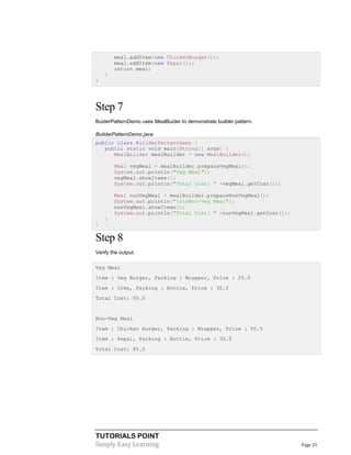 meal.addItem(new ChickenBurger());
meal.addItem(new Pepsi());
return meal;
}
}

Step 7
BuiderPatternDemo uses MealBuider to demonstrate builder pattern.
BuilderPatternDemo.java
public class BuilderPatternDemo {
public static void main(String[] args) {
MealBuilder mealBuilder = new MealBuilder();
Meal vegMeal = mealBuilder.prepareVegMeal();
System.out.println("Veg Meal");
vegMeal.showItems();
System.out.println("Total Cost: " +vegMeal.getCost());
Meal nonVegMeal = mealBuilder.prepareNonVegMeal();
System.out.println("nnNon-Veg Meal");
nonVegMeal.showItems();
System.out.println("Total Cost: " +nonVegMeal.getCost());
}
}

Step 8
Verify the output.
Veg Meal
Item : Veg Burger, Packing : Wrapper, Price : 25.0
Item : Coke, Packing : Bottle, Price : 30.0
Total Cost: 55.0

Non-Veg Meal
Item : Chicken Burger, Packing : Wrapper, Price : 50.5
Item : Pepsi, Packing : Bottle, Price : 35.0
Total Cost: 85.5

TUTORIALS POINT
Simply Easy Learning

Page 23

 