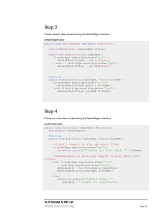 Step 3
Create adapter class implementing the MediaPlayer interface.
MediaAdapter.java
public class MediaAdapter implements MediaPlayer {
AdvancedMediaPlayer advancedMusicPlayer;
public MediaAdapter(String audioType){
if(audioType.equalsIgnoreCase("vlc") ){
advancedMusicPlayer = new VlcPlayer();
} else if (audioType.equalsIgnoreCase("mp4")){
advancedMusicPlayer = new Mp4Player();
}
}
@Override
public void play(String audioType, String fileName) {
if(audioType.equalsIgnoreCase("vlc")){
advancedMusicPlayer.playVlc(fileName);
}else if(audioType.equalsIgnoreCase("mp4")){
advancedMusicPlayer.playMp4(fileName);
}
}
}

Step 4
Create concrete class implementing the MediaPlayer interface.
AudioPlayer.java
public class AudioPlayer implements MediaPlayer {
MediaAdapter mediaAdapter;
@Override
public void play(String audioType, String fileName) {

//inbuilt support to play mp3 music files
if(audioType.equalsIgnoreCase("mp3")){
System.out.println("Playing mp3 file. Name: "+ fileName);
}

//mediaAdapter is providing support to play other file
formats
else if(audioType.equalsIgnoreCase("vlc")
|| audioType.equalsIgnoreCase("mp4")){
mediaAdapter = new MediaAdapter(audioType);
mediaAdapter.play(audioType, fileName);
}
else{
System.out.println("Invalid media. "+
audioType + " format not supported");
}
}

TUTORIALS POINT
Simply Easy Learning

Page 32

 