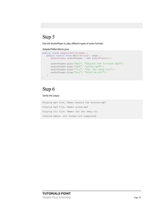 }

Step 5
Use the AudioPlayer to play different types of audio formats.
AdapterPatternDemo.java
public class AdapterPatternDemo {
public static void main(String[] args) {
AudioPlayer audioPlayer = new AudioPlayer();
audioPlayer.play("mp3",
audioPlayer.play("mp4",
audioPlayer.play("vlc",
audioPlayer.play("avi",

"beyond the horizon.mp3");
"alone.mp4");
"far far away.vlc");
"mind me.avi");

}
}

Step 6
Verify the output.
Playing mp3 file. Name: beyond the horizon.mp3
Playing mp4 file. Name: alone.mp4
Playing vlc file. Name: far far away.vlc
Invalid media. avi format not supported

TUTORIALS POINT
Simply Easy Learning

Page 33

 