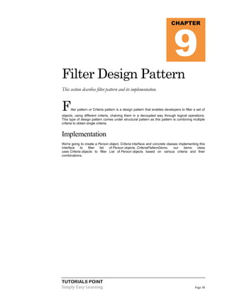 9

CHAPTER

Filter Design Pattern
This section describes filter pattern and its implementation.

F

ilter pattern or Criteria pattern is a design pattern that enables developers to filter a set of

objects, using different criteria, chaining them in a decoupled way through logical operations.
This type of design pattern comes under structural pattern as this pattern is combining multiple
criteria to obtain single criteria.

Implementation
We're going to create a Person object, Criteria interface and concrete classes implementing this
interface
to
filter
list
of Person objects. CriteriaPatternDemo,
our
demo
class
uses Criteria objects to filter List of Person objects based on various criteria and their
combinations.

TUTORIALS POINT
Simply Easy Learning

Page 38

 