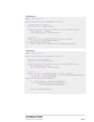 AndCriteria.java
import java.util.List;
public class AndCriteria implements Criteria {
private Criteria criteria;
private Criteria otherCriteria;
public AndCriteria(Criteria criteria, Criteria otherCriteria) {
this.criteria = criteria;
this.otherCriteria = otherCriteria;
}
@Override
public List<Person> meetCriteria(List<Person> persons) {
List<Person> firstCriteriaPersons =
criteria.meetCriteria(persons);
return otherCriteria.meetCriteria(firstCriteriaPersons);
}
}
OrCriteria.java
import java.util.List;
public class AndCriteria implements Criteria {
private Criteria criteria;
private Criteria otherCriteria;
public AndCriteria(Criteria criteria, Criteria otherCriteria) {
this.criteria = criteria;
this.otherCriteria = otherCriteria;
}
@Override
public List<Person> meetCriteria(List<Person> persons) {
List<Person> firstCriteriaItems = criteria.meetCriteria(persons);
List<Person> otherCriteriaItems =
otherCriteria.meetCriteria(persons);
for (Person person : otherCriteriaItems) {
if(!firstCriteriaItems.contains(person)){
firstCriteriaItems.add(person);
}
}
return firstCriteriaItems;
}
}

TUTORIALS POINT
Simply Easy Learning

Page 42

 