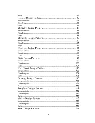 Steps ......................................................................................................... 79

Iterator Design Pattern ........................................................ 82
Implementation .......................................................................................... 82
Class Diagram ........................................................................................... 83
Steps ......................................................................................................... 84

Mediator Design Pattern ...................................................... 86
Implementation .......................................................................................... 86
Class Diagram ........................................................................................... 87
Steps ......................................................................................................... 88

Memento Design Pattern...................................................... 90
Implementation .......................................................................................... 90
Class Diagram ........................................................................................... 91
Steps ......................................................................................................... 92

Observer Design Pattern ...................................................... 94
Implementation .......................................................................................... 94
Class Diagram ........................................................................................... 95
Steps ......................................................................................................... 96

State Design Pattern ............................................................ 99
Implementation .......................................................................................... 99
Class Diagram ......................................................................................... 100
Steps ....................................................................................................... 101

Null Object Design Pattern ................................................ 103
Implementation ........................................................................................ 103
Class Diagram ......................................................................................... 104
Steps ....................................................................................................... 105

Strategy Design Pattern ..................................................... 108
Implementation ........................................................................................ 108
Class Diagram ......................................................................................... 109
Steps ....................................................................................................... 110

Template Design Pattern ................................................... 112
Implementation ........................................................................................ 112
Class Diagram ......................................................................................... 113
Steps ....................................................................................................... 114

Visitor Design Pattern ........................................................ 116
Implementation ........................................................................................ 116
Class Diagram ......................................................................................... 117
Steps ....................................................................................................... 118

MVC Design Pattern .......................................................... 121
iii

 