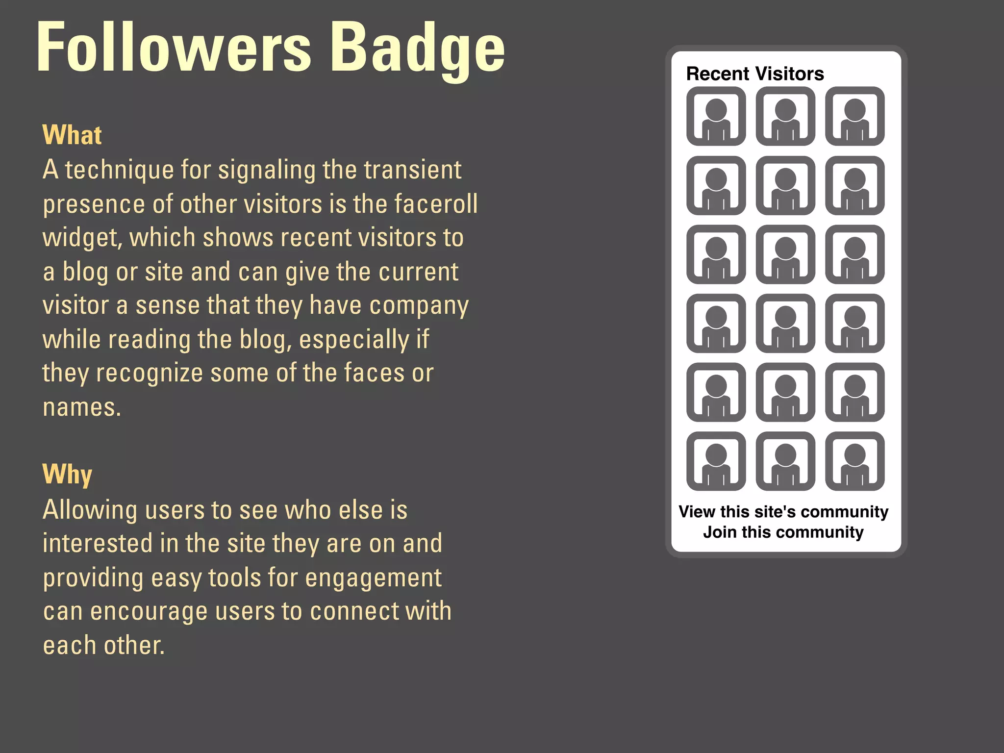 Followers Badge                              Recent Visitors


What
A technique for signaling the transient
presence of other visitors is the faceroll
widget, which shows recent visitors to
a blog or site and can give the current
visitor a sense that they have company
while reading the blog, especially if
they recognize some of the faces or
names.

Why
Allowing users to see who else is            View this site's community
                                                Join this community
interested in the site they are on and
providing easy tools for engagement
can encourage users to connect with
each other.
 