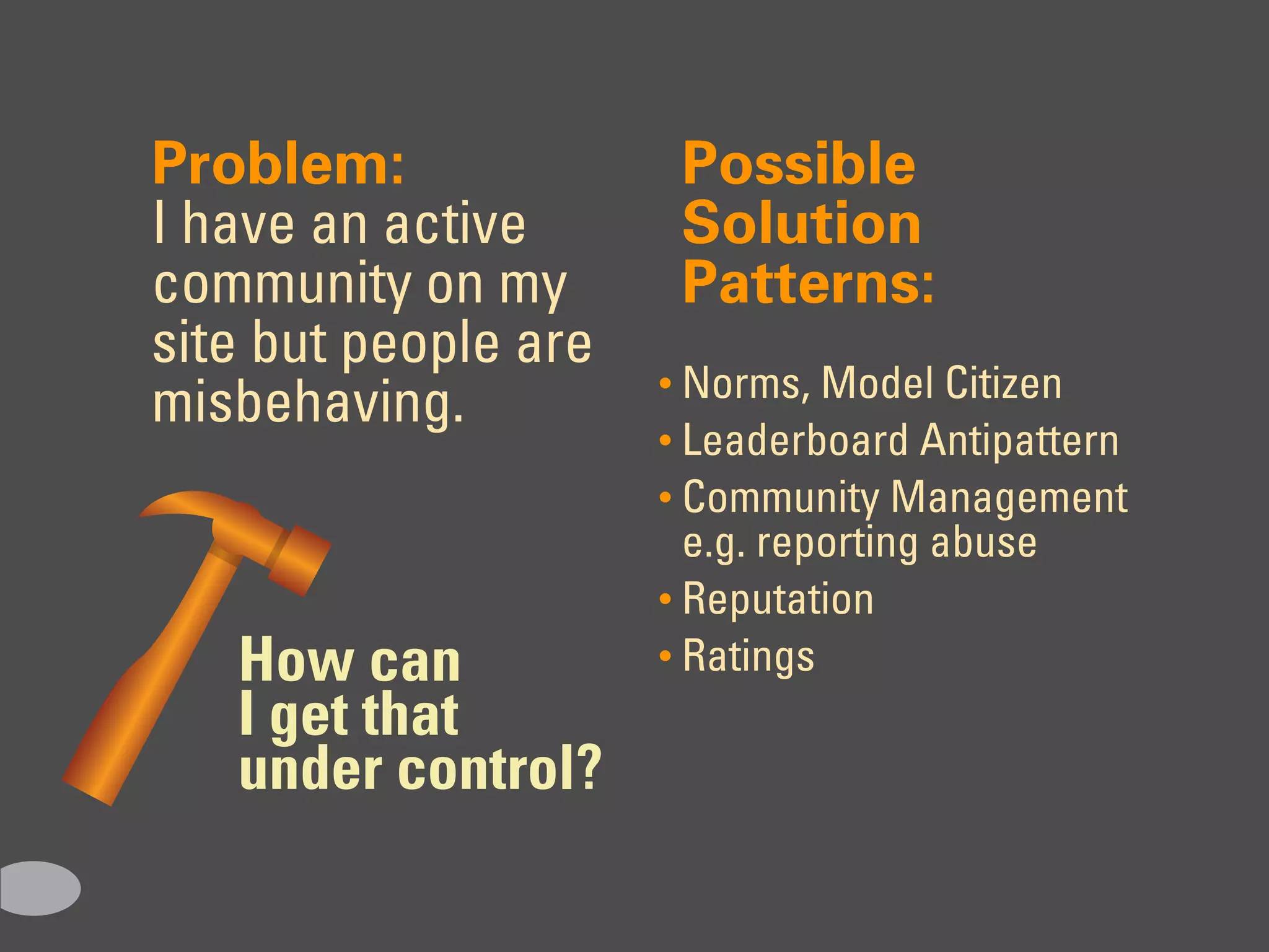 Problem:               Possible
I have an active       Solution
community on my        Patterns:
site but people are
                      • Norms, Model Citizen
misbehaving.
                      • Leaderboard Antipattern
                      • Community Management
                        e.g. reporting abuse
                      • Reputation
   How can            • Ratings
   I get that
   under control?
 