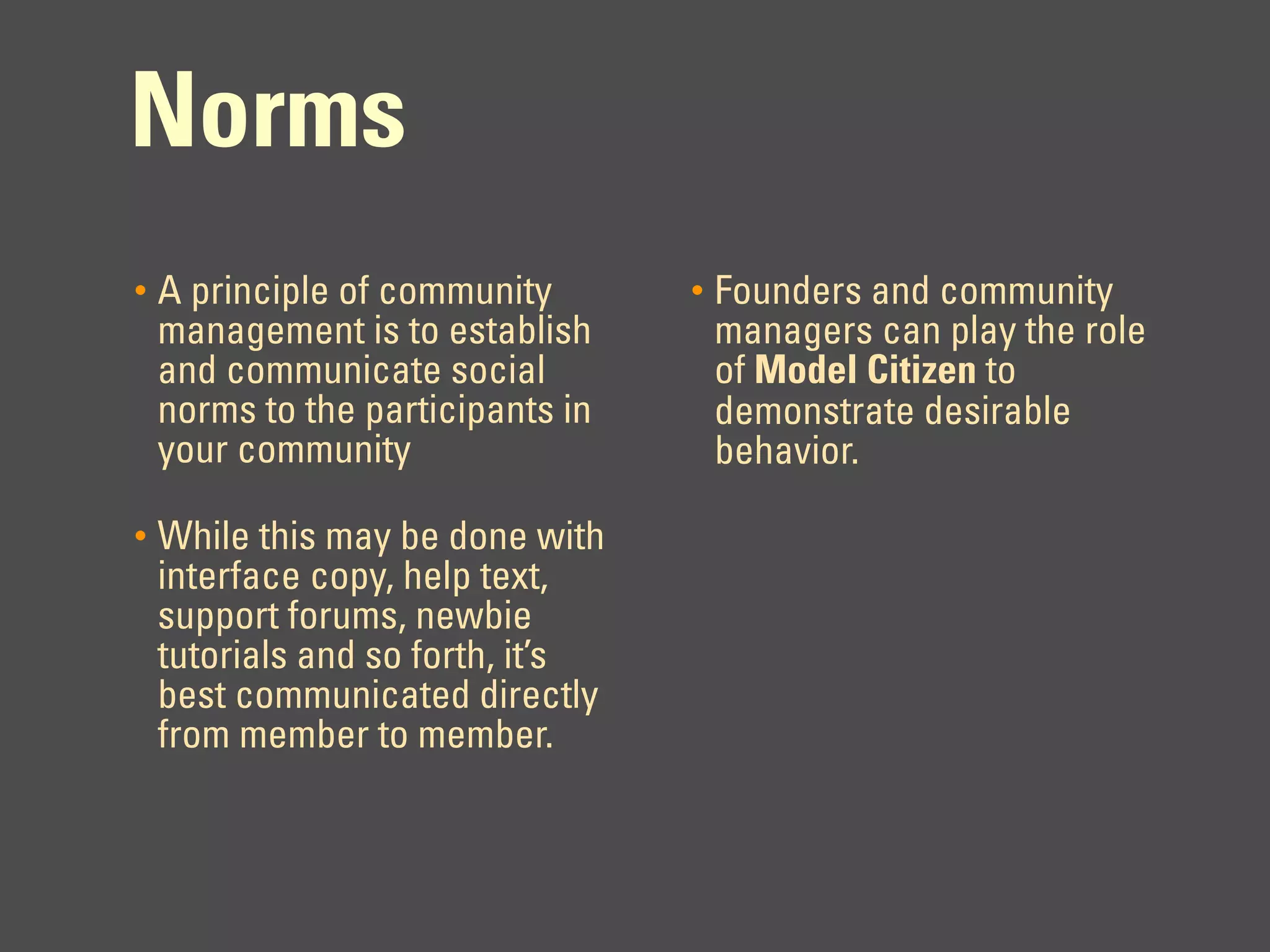 Norms
•   A principle of community       •   Founders and community
    management is to establish         managers can play the role
    and communicate social             of Model Citizen to
    norms to the participants in       demonstrate desirable
    your community                     behavior.

•   While this may be done with
    interface copy, help text,
    support forums, newbie
    tutorials and so forth, it’s
    best communicated directly
    from member to member.
 