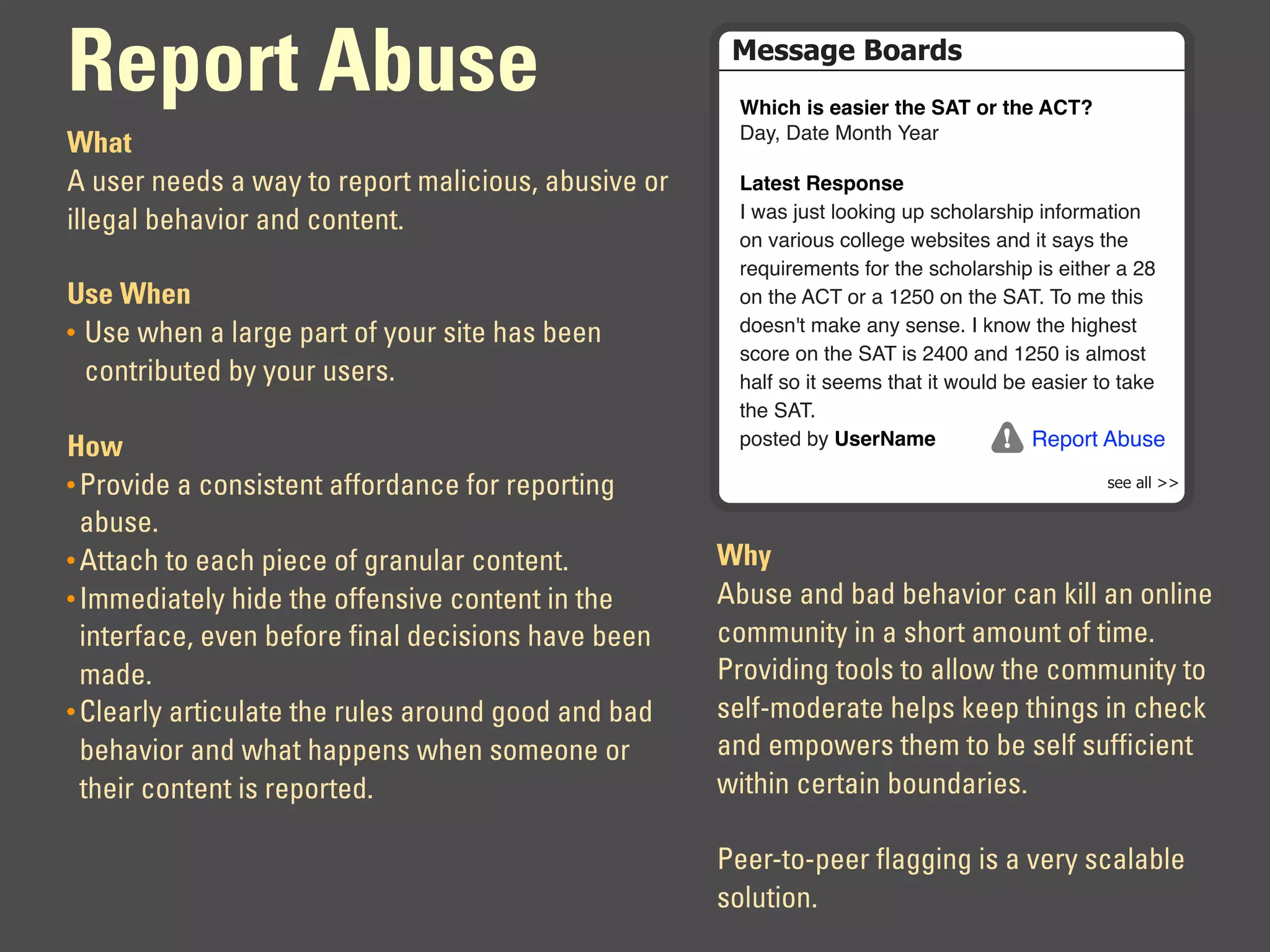 Report Abuse                                          !"##$%"&'($)*#
                                                      !"#$"%#&%'(&#')%*"'%+,-%.)%*"'%,/-0
                                                      !"#$%!"&'%()*&+%,'"-
What
A user needs a way to report malicious, abusive or    1(*'&*%2'&3.4&'
                                                      .%/"0%120&%3))45*6%27%08+)3"-0+57%5*9)-:"&5)*%
illegal behavior and content.
                                                      )*%;"-5)20%8)33'6'%/'<05&'0%"*=%5&%0"#0%&+'%
                                                      -'>25-':'*&0%9)-%&+'%08+)3"-0+57%50%'5&+'-%"%?@%
Use When                                              )*%&+'%ABC%)-%"%D?EF%)*%&+'%GACH%C)%:'%&+50%
• Use when a large part of your site has been         =)'0*I&%:"4'%"*#%0'*0'H%.%4*)/%&+'%+56+'0&%
                                                      08)-'%)*%&+'%GAC%50%?JFF%"*=%D?EF%50%"3:)0&%
  contributed by your users.                          +"39%0)%5&%0'':0%&+"&%5&%/)23=%<'%'"05'-%&)%&"4'%
                                                      &+'%GACH
How                                                   7)0&'=%<#%5&')6(7'                Report Abuse

• Provide a consistent affordance for reporting                                                 !""#$%%#&&

  abuse.
• Attach to each piece of granular content.          Why
• Immediately hide the offensive content in the      Abuse and bad behavior can kill an online
  interface, even before final decisions have been   community in a short amount of time.
  made.                                              Providing tools to allow the community to
• Clearly articulate the rules around good and bad   self-moderate helps keep things in check
  behavior and what happens when someone or          and empowers them to be self sufficient
  their content is reported.                         within certain boundaries.

                                                     Peer-to-peer flagging is a very scalable
                                                     solution.
 