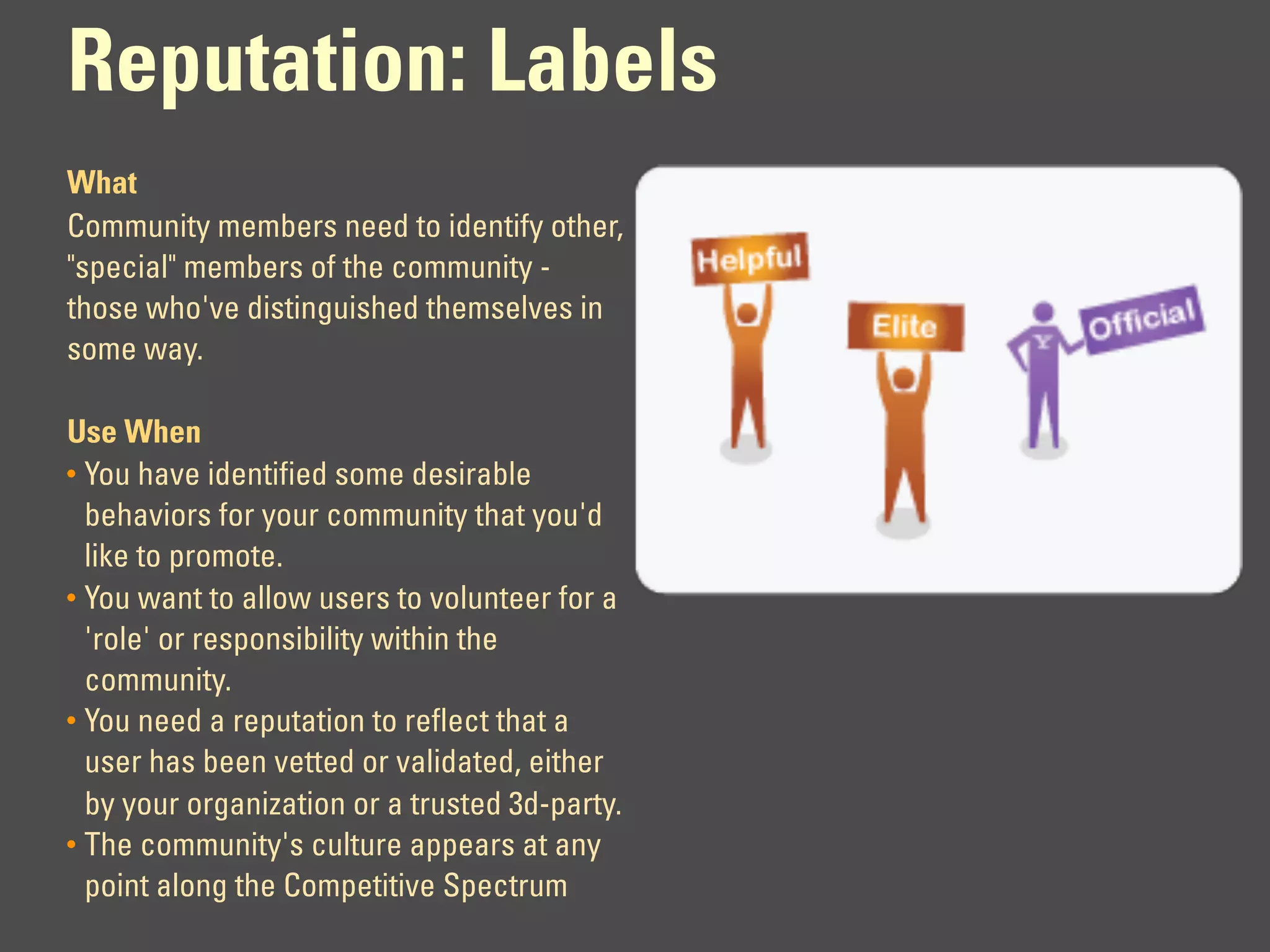 Reputation: Labels
What
Community members need to identify other,
"special" members of the community -
those who've distinguished themselves in
some way.

Use When
• You have identified some desirable
  behaviors for your community that you'd
  like to promote.
• You want to allow users to volunteer for a
  'role' or responsibility within the
  community.
• You need a reputation to reflect that a
  user has been vetted or validated, either
  by your organization or a trusted 3d-party.
• The community's culture appears at any
  point along the Competitive Spectrum
 