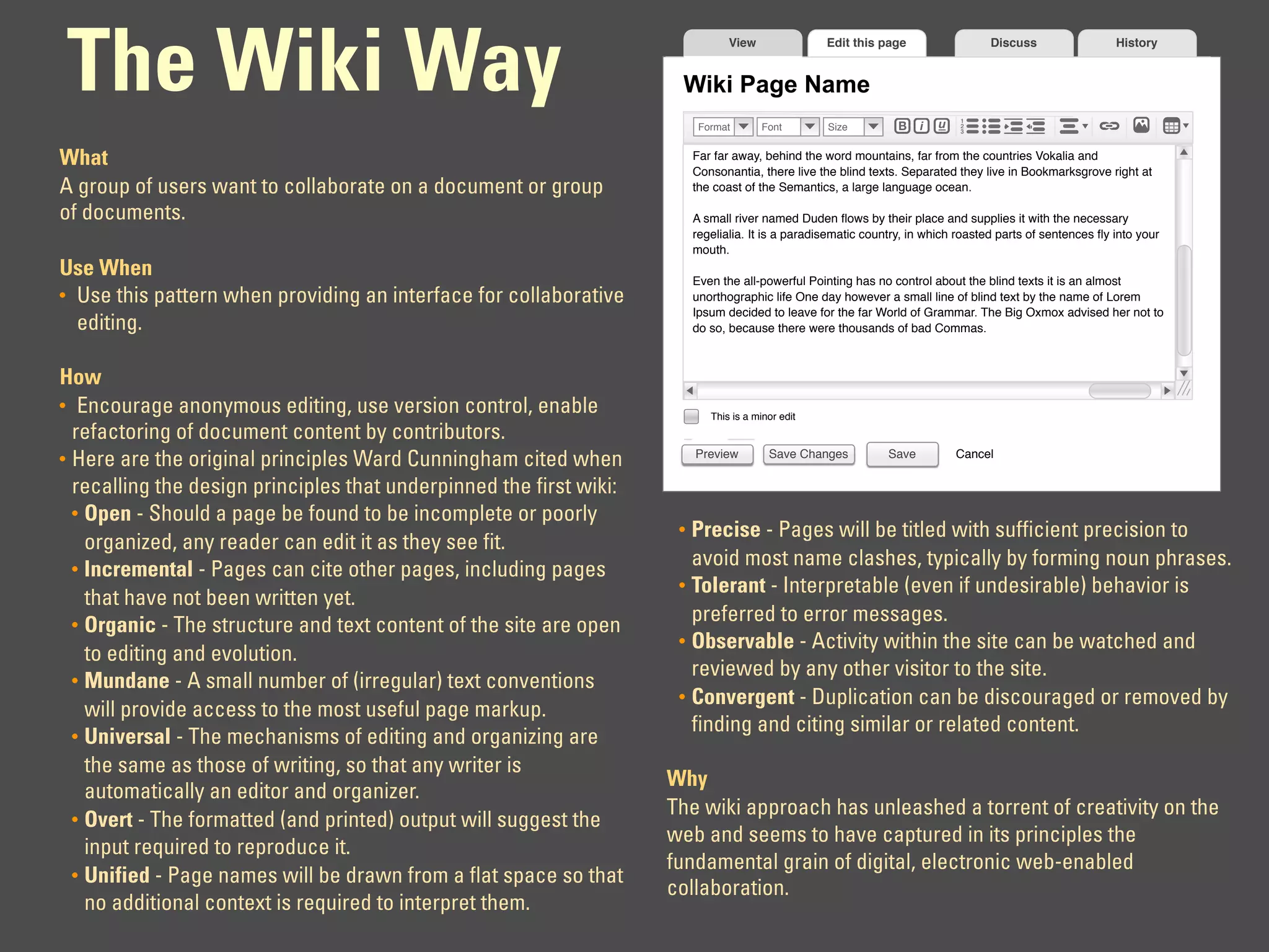 The Wiki Way
                                                                                 View               Edit this page                  Discuss                 History


                                                                      Wiki Page Name
                                                                           Format        Font       Size          B    i   u   1
                                                                                                                               2
                                                                                                                               3




What                                                                      Far far away, behind the word mountains, far from the countries Vokalia and
                                                                          Consonantia, there live the blind texts. Separated they live in Bookmarksgrove right at
A group of users want to collaborate on a document or group               the coast of the Semantics, a large language ocean.

of documents.                                                             A small river named Duden ﬂows by their place and supplies it with the necessary
                                                                          regelialia. It is a paradisematic country, in which roasted parts of sentences ﬂy into your
                                                                          mouth.
Use When                                                                  Even the all-powerful Pointing has no control about the blind texts it is an almost
• Use this pattern when providing an interface for collaborative          unorthographic life One day however a small line of blind text by the name of Lorem
                                                                          Ipsum decided to leave for the far World of Grammar. The Big Oxmox advised her not to
  editing.                                                                do so, because there were thousands of bad Commas.



How
• Encourage anonymous editing, use version control, enable                   This is a minor edit
  refactoring of document content by contributors.
                                                                          Preview         Save Changes          Save           Cancel
• Here are the original principles Ward Cunningham cited when
  recalling the design principles that underpinned the first wiki:
  • Open - Should a page be found to be incomplete or poorly
                                                                      • Precise - Pages will be titled with sufficient precision to
    organized, any reader can edit it as they see fit.
  • Incremental - Pages can cite other pages, including pages
                                                                        avoid most name clashes, typically by forming noun phrases.
                                                                      • Tolerant - Interpretable (even if undesirable) behavior is
    that have not been written yet.
  • Organic - The structure and text content of the site are open
                                                                        preferred to error messages.
                                                                      • Observable - Activity within the site can be watched and
    to editing and evolution.
                                                                        reviewed by any other visitor to the site.
  • Mundane - A small number of (irregular) text conventions
                                                                      • Convergent - Duplication can be discouraged or removed by
    will provide access to the most useful page markup.
                                                                        finding and citing similar or related content.
  • Universal - The mechanisms of editing and organizing are
    the same as those of writing, so that any writer is
                                                                     Why
    automatically an editor and organizer.
                                                                     The wiki approach has unleashed a torrent of creativity on the
  • Overt - The formatted (and printed) output will suggest the
                                                                     web and seems to have captured in its principles the
    input required to reproduce it.
                                                                     fundamental grain of digital, electronic web-enabled
  • Unified - Page names will be drawn from a flat space so that
                                                                     collaboration.
    no additional context is required to interpret them.
 