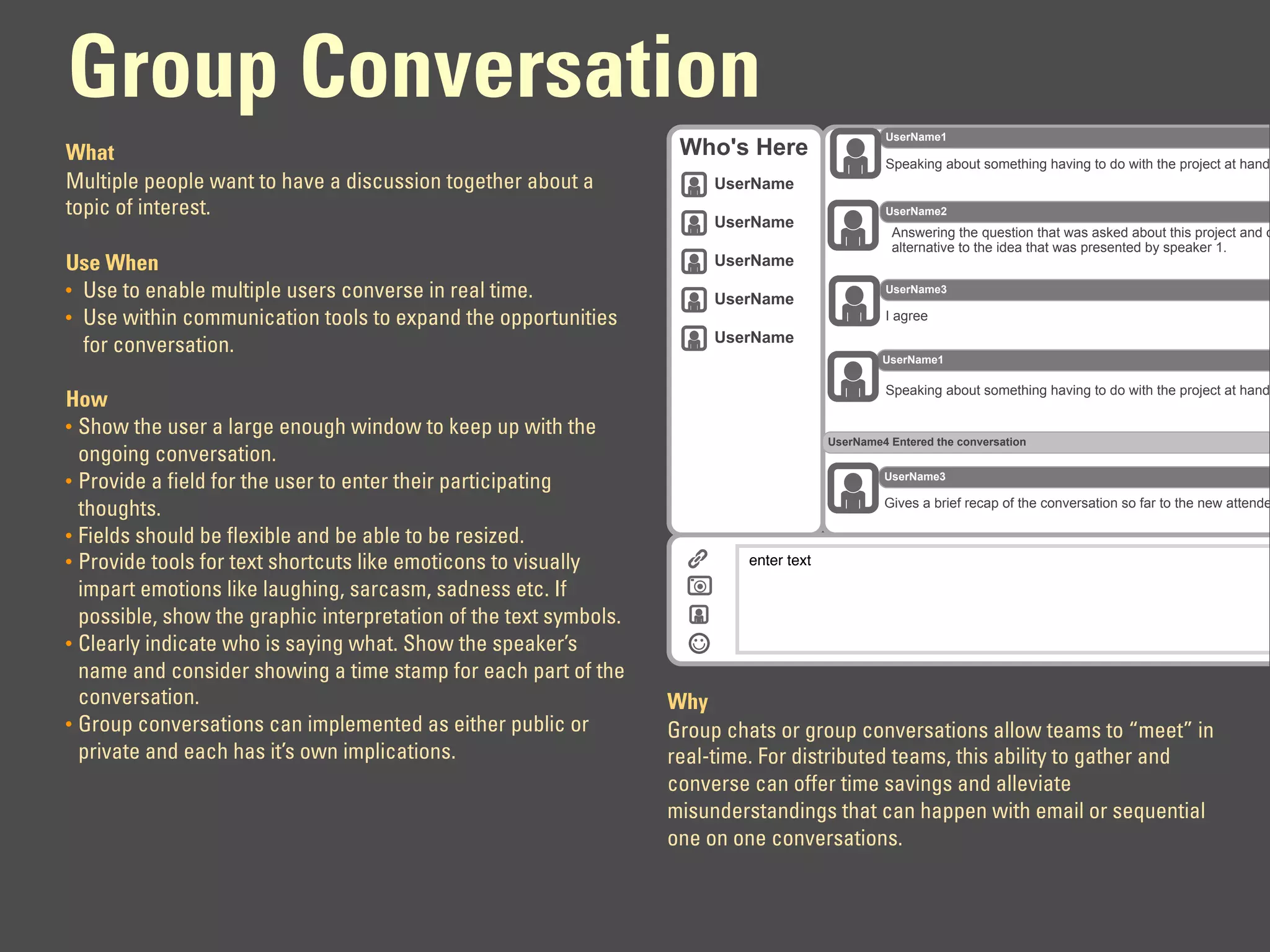 Group Conversation
                                                                                                 UserName1
What                                                                Who's Here
                                                                                                 Speaking about something having to do with the project at hand
Multiple people want to have a discussion together about a              UserName
topic of interest.                                                                               UserName2
                                                                        UserName
                                                                                                  Answering the question that was asked about this project and o
                                                                                                  alternative to the idea that was presented by speaker 1.
Use When                                                                UserName
• Use to enable multiple users converse in real time.                   UserName
                                                                                                 UserName3

• Use within communication tools to expand the opportunities                                     I agree
                                                                        UserName
  for conversation.
                                                                                                 UserName1

                                                                                                 Speaking about something having to do with the project at hand
How
• Show the user a large enough window to keep up with the
                                                                                        UserName4 Entered the conversation
  ongoing conversation.
                                                                                                 UserName3
• Provide a field for the user to enter their participating
                                                                                                 Gives a brief recap of the conversation so far to the new attende
  thoughts.
• Fields should be flexible and be able to be resized.
• Provide tools for text shortcuts like emoticons to visually              enter text

  impart emotions like laughing, sarcasm, sadness etc. If
  possible, show the graphic interpretation of the text symbols.
• Clearly indicate who is saying what. Show the speaker’s
  name and consider showing a time stamp for each part of the
  conversation.                                                    Why
• Group conversations can implemented as either public or          Group chats or group conversations allow teams to “meet” in
  private and each has it’s own implications.                      real-time. For distributed teams, this ability to gather and
                                                                   converse can offer time savings and alleviate
                                                                   misunderstandings that can happen with email or sequential
                                                                   one on one conversations.
 