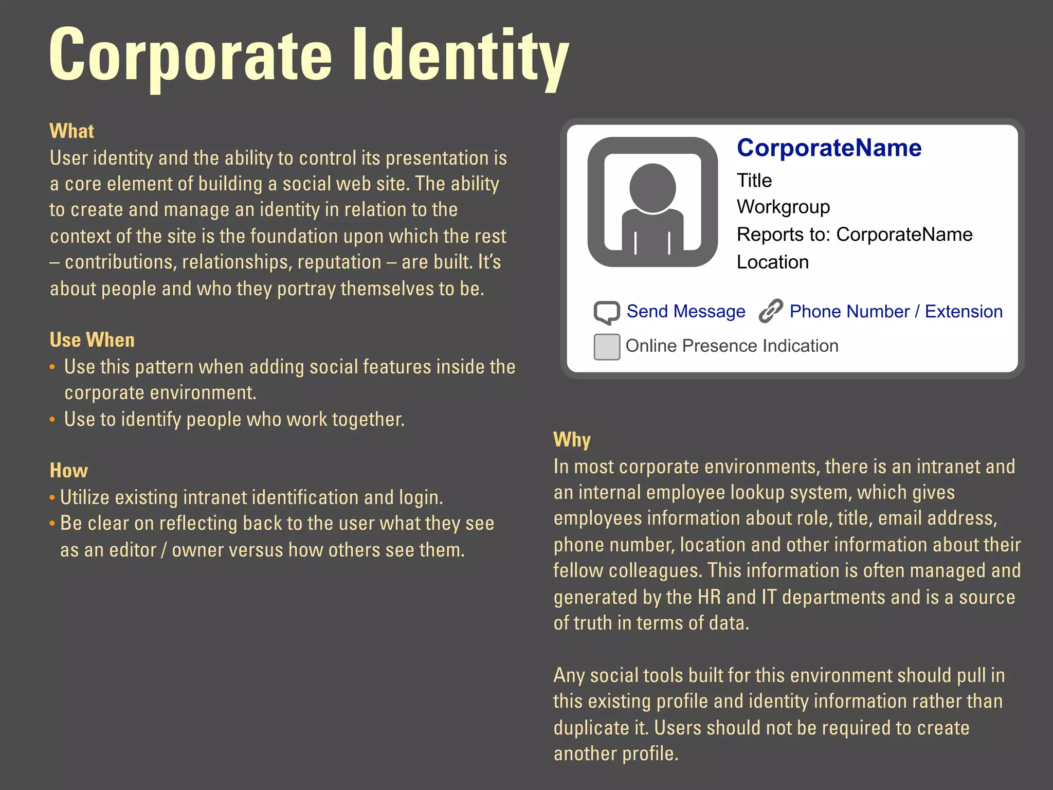 Corporate Identity
What
User identity and the ability to control its presentation is                          CorporateName
a core element of building a social web site. The ability                             Title
to create and manage an identity in relation to the                                   Workgroup
context of the site is the foundation upon which the rest                             Reports to: CorporateName
– contributions, relationships, reputation – are built. It’s                          Location
about people and who they portray themselves to be.
                                                                        Send Message         Phone Number / Extension
Use When                                                                Online Presence Indication
• Use this pattern when adding social features inside the
  corporate environment.
• Use to identify people who work together.
                                                               Why
How                                                            In most corporate environments, there is an intranet and
• Utilize existing intranet identification and login.          an internal employee lookup system, which gives
• Be clear on reflecting back to the user what they see        employees information about role, title, email address,
  as an editor / owner versus how others see them.             phone number, location and other information about their
                                                               fellow colleagues. This information is often managed and
                                                               generated by the HR and IT departments and is a source
                                                               of truth in terms of data.

                                                               Any social tools built for this environment should pull in
                                                               this existing profile and identity information rather than
                                                               duplicate it. Users should not be required to create
                                                               another profile.
 