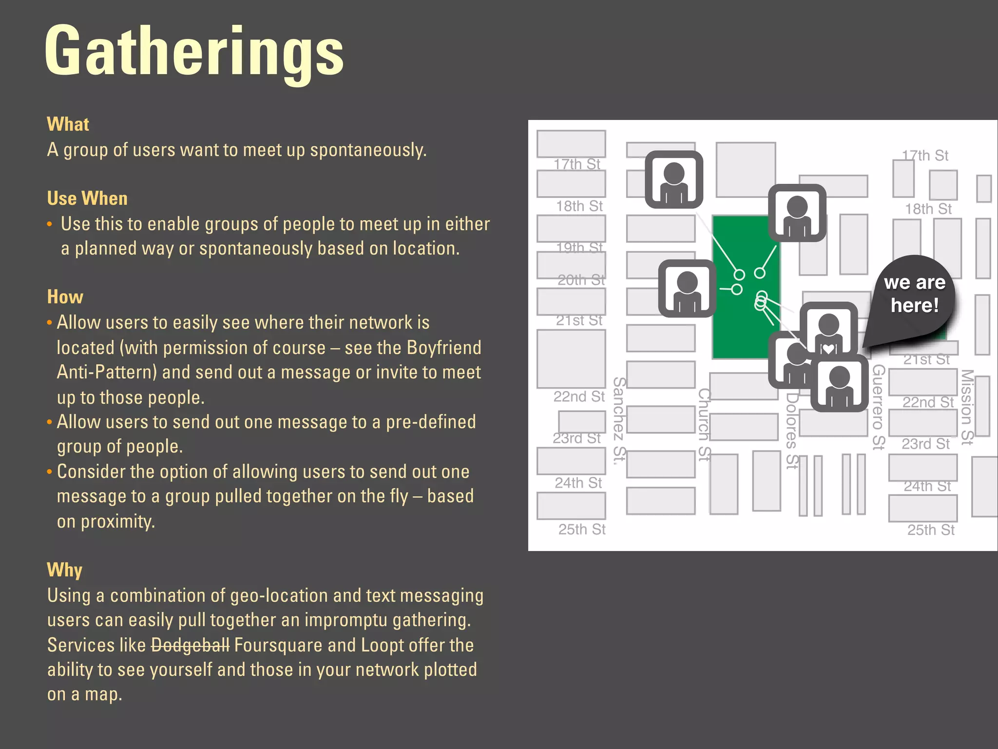Gatherings
What
A group of users want to meet up spontaneously.                                                                             17th St
                                                             17th St

Use When                                                     18th St                                                        18th St
• Use this to enable groups of people to meet up in either
  a planned way or spontaneously based on location.          19th St

                                                             20th St                                                   we are
                                                                                                                        20th St
How                                                                                                                    here!
• Allow users to easily see where their network is           21st St
  located (with permission of course – see the Boyfriend
                                                                                                                            21st St




                                                                                                              Guerrero St
  Anti-Pattern) and send out a message or invite to meet




                                                                                                                                      Mission St
                                                                       Sanchez St.




                                                                                     Church St
  up to those people.                                        22nd St




                                                                                                 Dolores St
                                                                                                                            22nd St
• Allow users to send out one message to a pre-defined
                                                             23rd St                                                        23rd St
  group of people.
• Consider the option of allowing users to send out one
                                                             24th St                                                        24th St
  message to a group pulled together on the fly – based
  on proximity.                                              25th St                                                        25th St

Why
Using a combination of geo-location and text messaging
users can easily pull together an impromptu gathering.
Services like Dodgeball Foursquare and Loopt offer the
ability to see yourself and those in your network plotted
on a map.
 