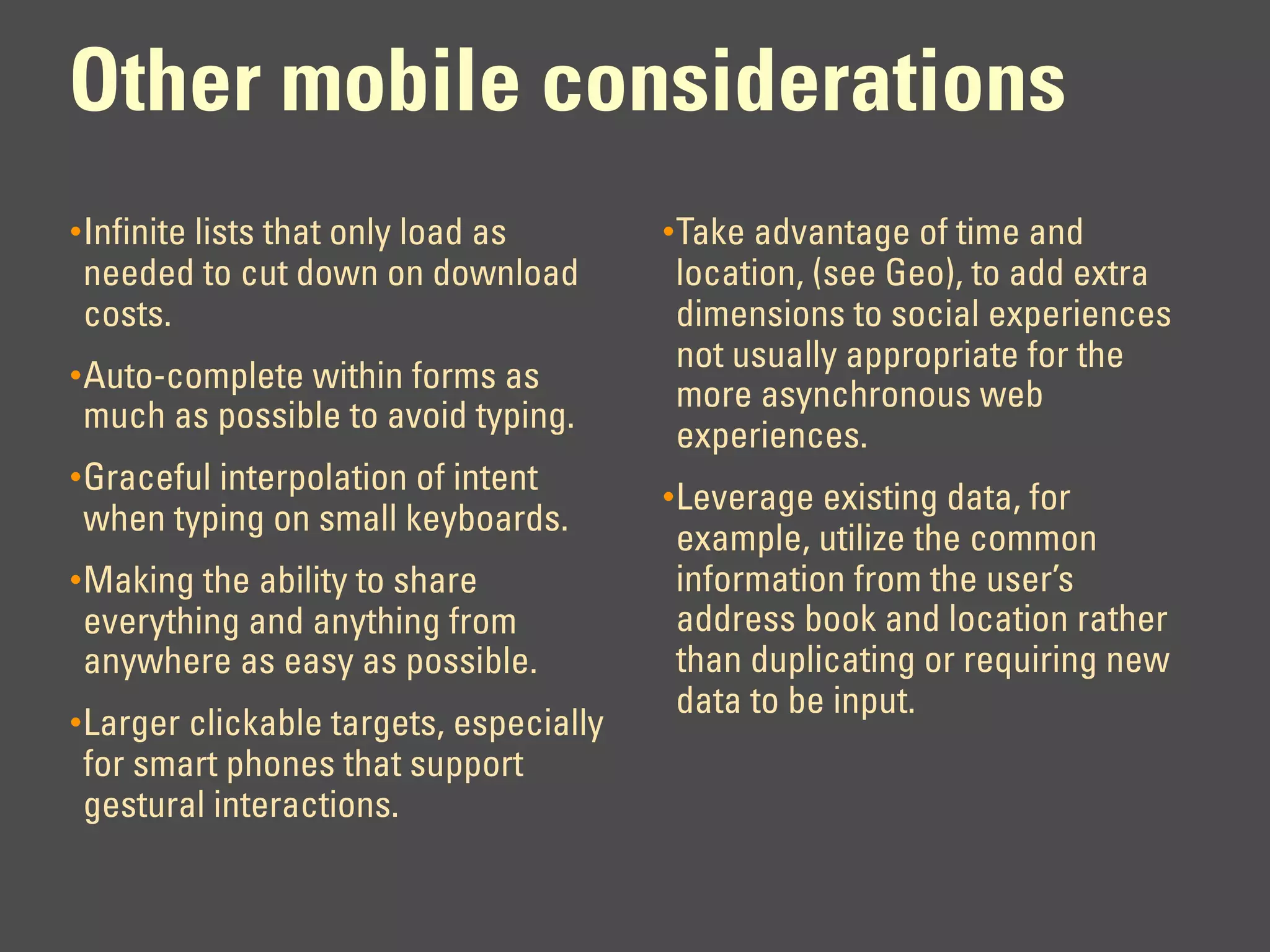 Other mobile considerations
• Infinite lists that only load as       • Take advantage of time and
needed to cut down on download           location, (see Geo), to add extra
costs.                                   dimensions to social experiences
                                         not usually appropriate for the
• Auto-complete within forms as
                                         more asynchronous web
much as possible to avoid typing.
                                         experiences.
• Graceful interpolation of intent
                                         • Leverage existing data, for
when typing on small keyboards.
                                         example, utilize the common
• Making the ability to share            information from the user’s
everything and anything from             address book and location rather
anywhere as easy as possible.            than duplicating or requiring new
                                         data to be input.
• Larger clickable targets, especially
for smart phones that support
gestural interactions.
 