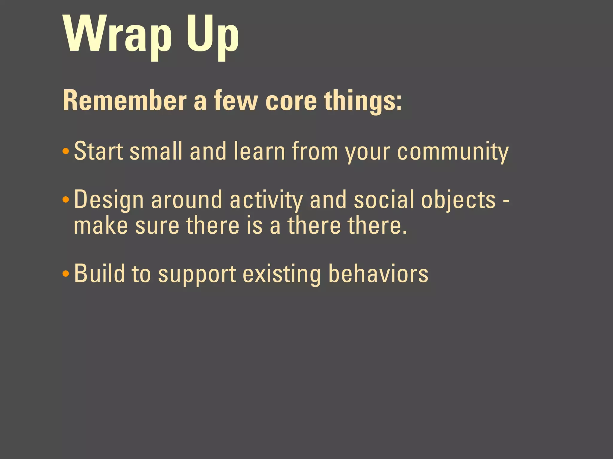 Wrap Up
Remember a few core things:
• Start small and learn from your community

• Design around activity and social objects -
 make sure there is a there there.
• Build to support existing behaviors
 