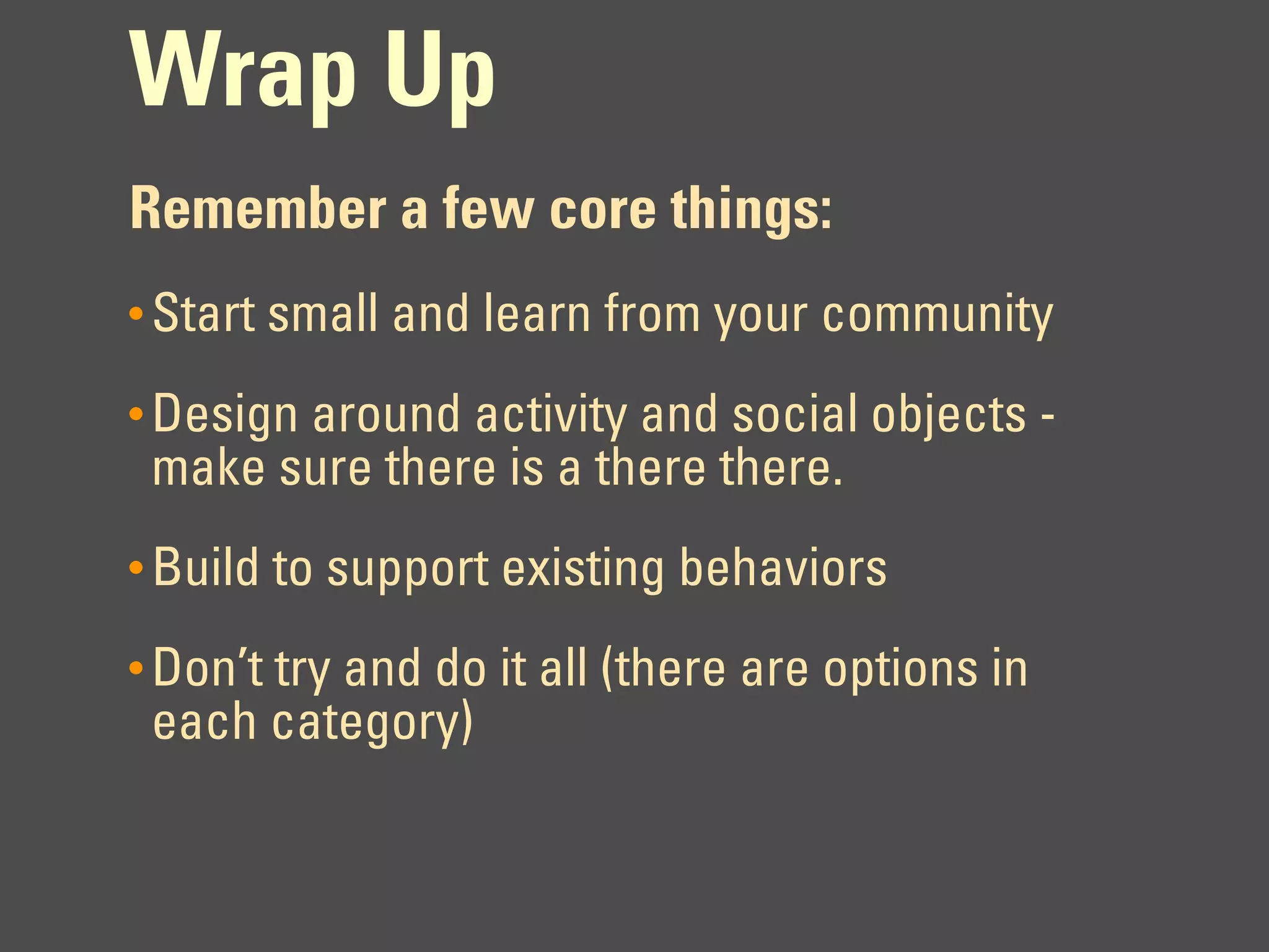 Wrap Up
Remember a few core things:
• Start small and learn from your community

• Design around activity and social objects -
 make sure there is a there there.
• Build to support existing behaviors

• Don’t try and do it all (there are options in
 each category)
 