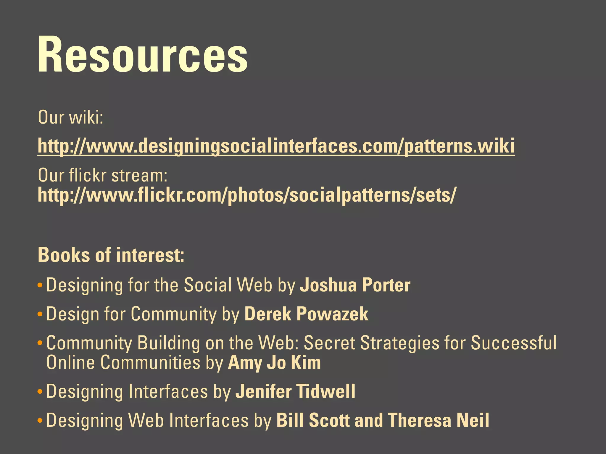 Resources
Our wiki:
http://www.designingsocialinterfaces.com/patterns.wiki
Our flickr stream:
http://www.flickr.com/photos/socialpatterns/sets/

Books of interest:
• Designing for the Social Web by Joshua Porter
• Design for Community by Derek Powazek
• Community Building on the Web: Secret Strategies for Successful
  Online Communities by Amy Jo Kim
• Designing Interfaces by Jenifer Tidwell
• Designing Web Interfaces by Bill Scott and Theresa Neil
 
