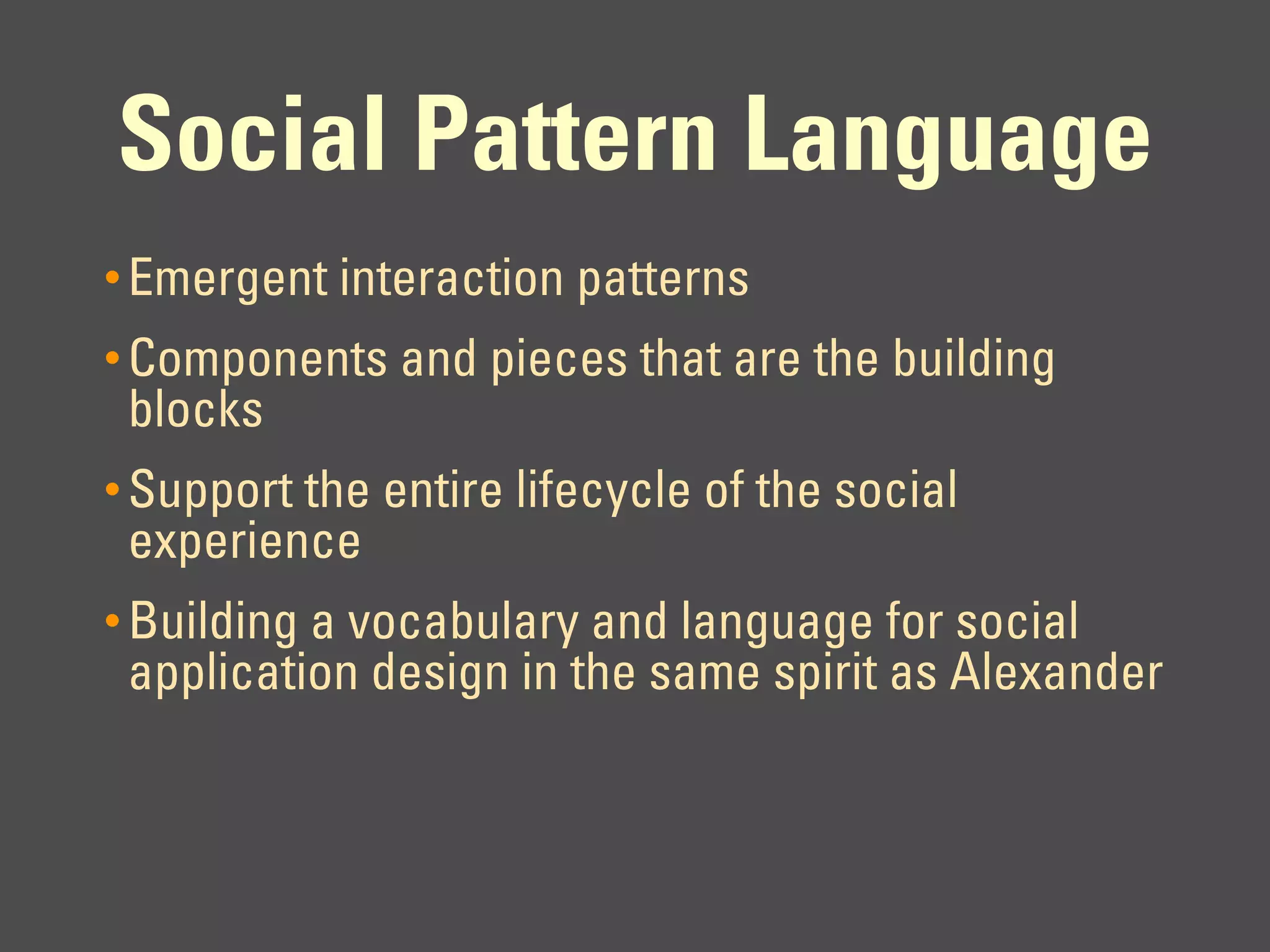 Social Pattern Language
• Emergent interaction patterns
• Components and pieces that are the building
 blocks
• Support the entire lifecycle of the social
 experience
• Building a vocabulary and language for social
 application design in the same spirit as Alexander
 