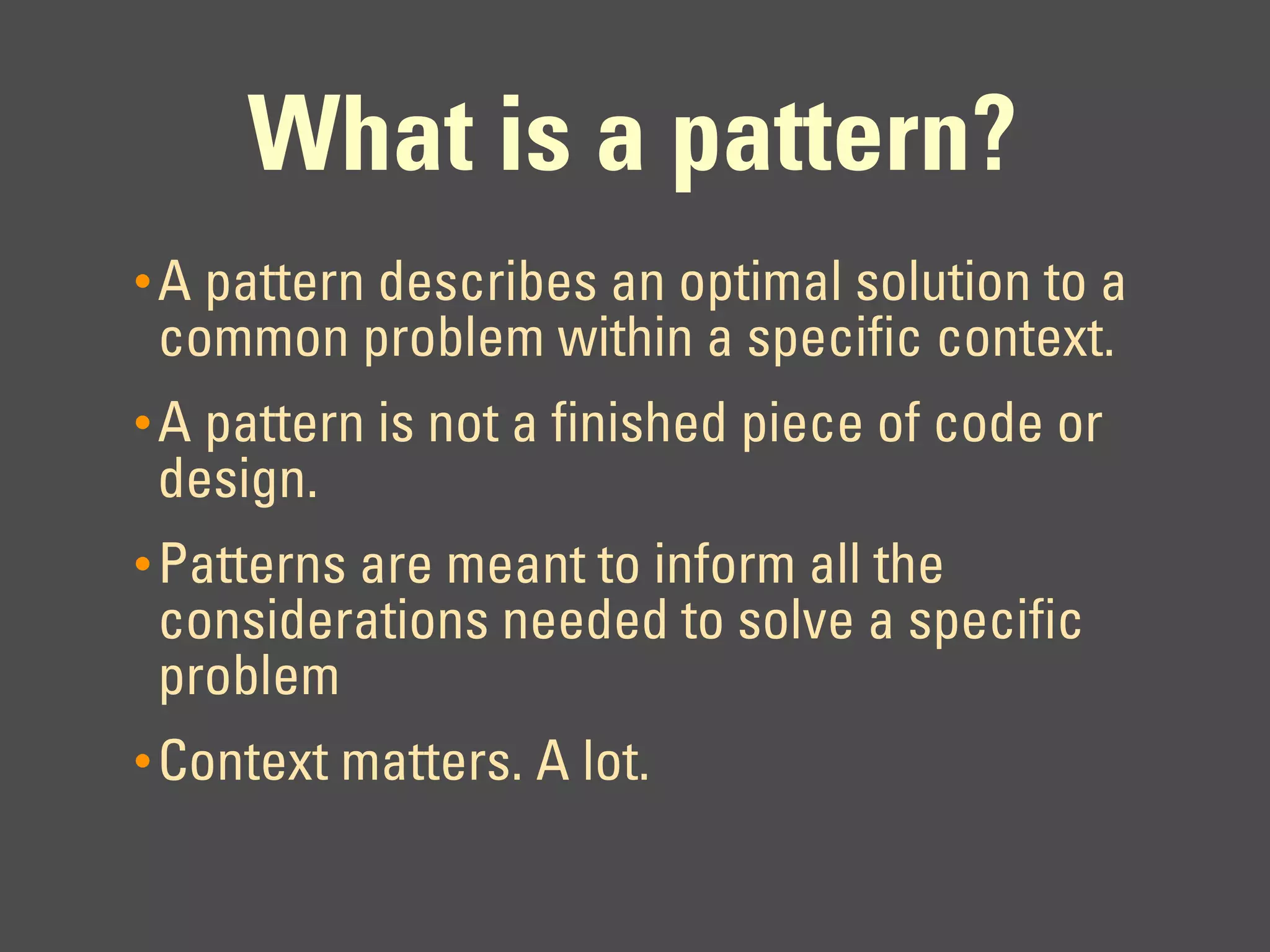 What is a pattern?
• A pattern describes an optimal solution to a
 common problem within a specific context.
• A pattern is not a finished piece of code or
 design.
• Patterns are meant to inform all the
 considerations needed to solve a specific
 problem
• Context matters. A lot.
 