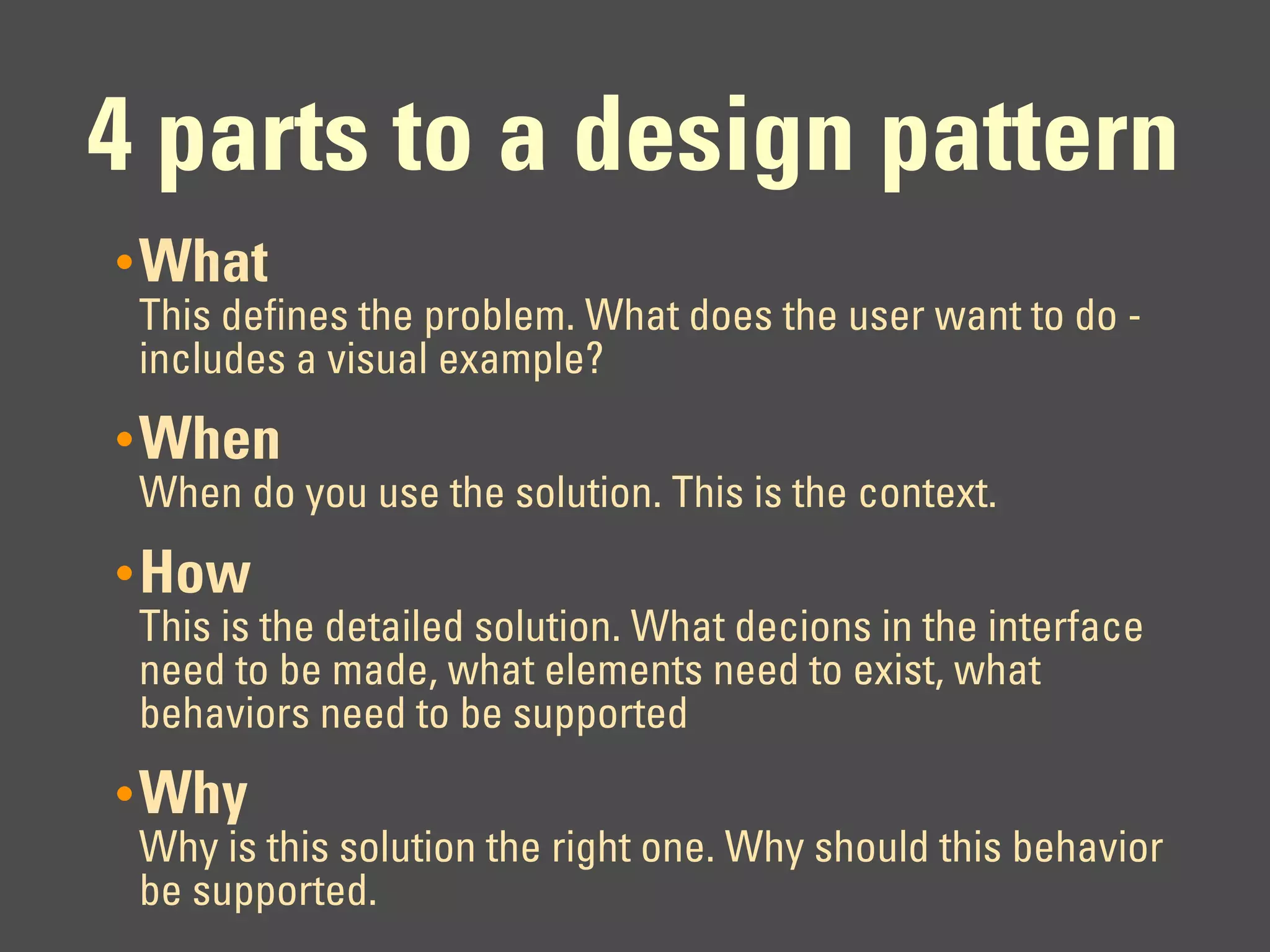 4 parts to a design pattern
• What
 This defines the problem. What does the user want to do -
 includes a visual example?
• When
 When do you use the solution. This is the context.
• How
 This is the detailed solution. What decions in the interface
 need to be made, what elements need to exist, what
 behaviors need to be supported
• Why
 Why is this solution the right one. Why should this behavior
 be supported.
 