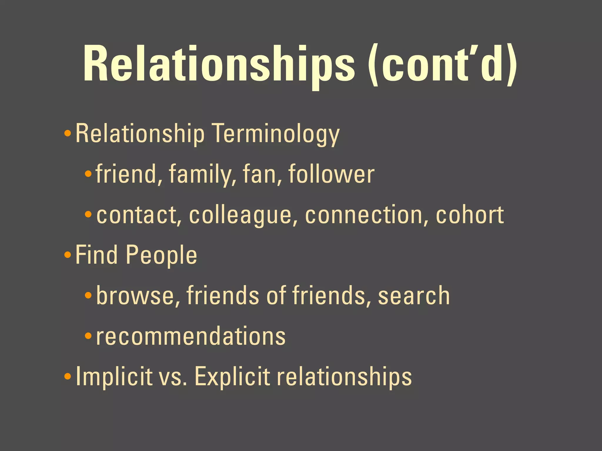 Relationships (cont’d)
• Relationship Terminology
  • friend, family, fan, follower
  • contact, colleague, connection, cohort
• Find People
  • browse, friends of friends, search
  • recommendations
• Implicit vs. Explicit relationships
 