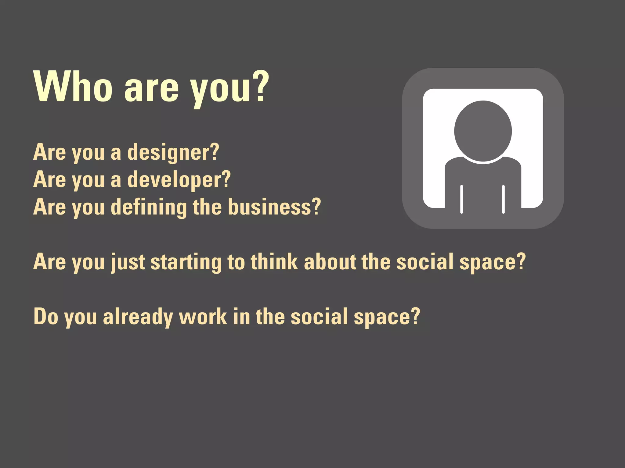 Who are you?
Are you a designer?
Are you a developer?
Are you defining the business?

Are you just starting to think about the social space?

Do you already work in the social space?
 