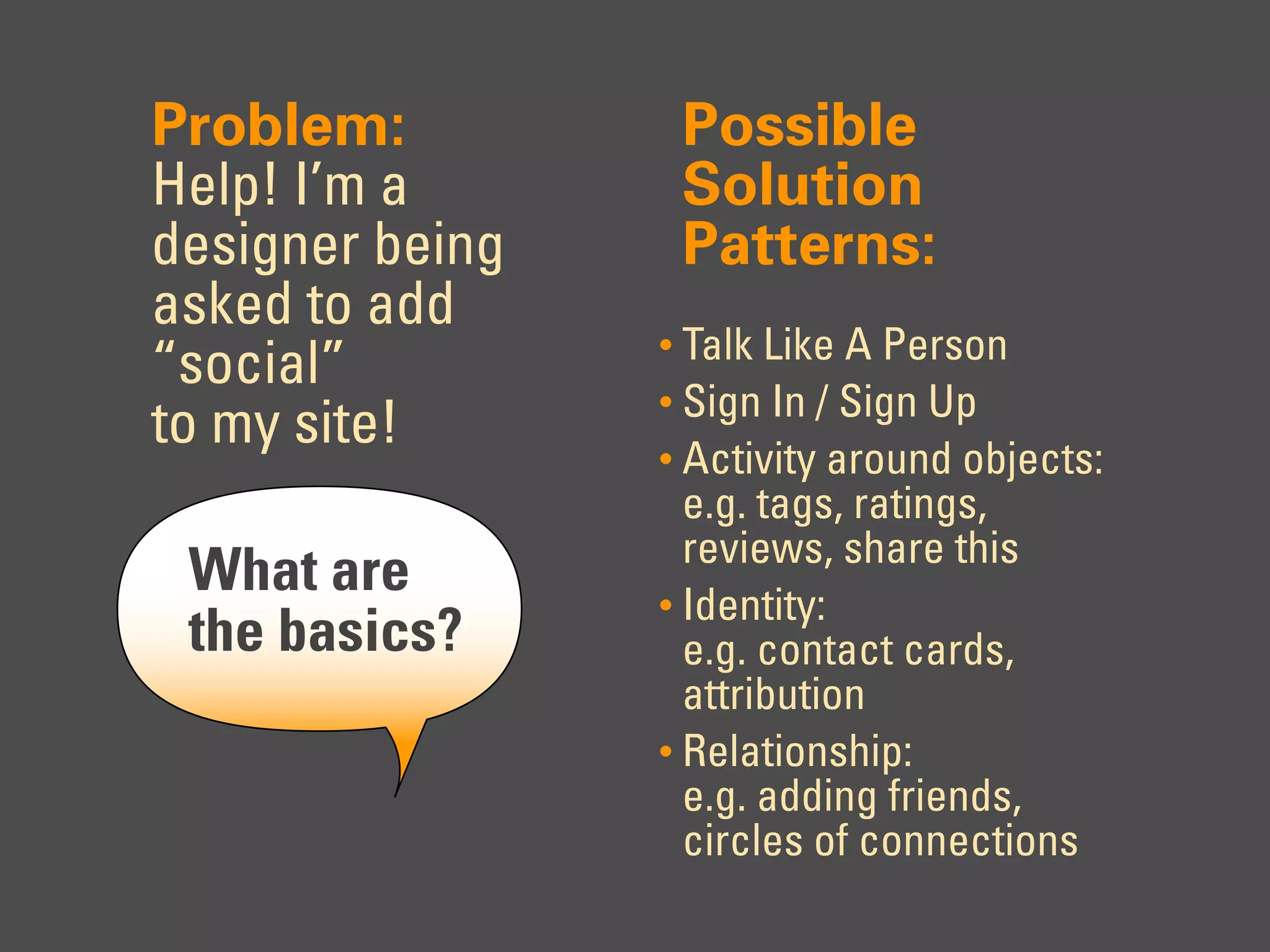 Problem:          Possible
Help! I’m a       Solution
designer being    Patterns:
asked to add
                 • Talk Like A Person
“social”
                 • Sign In / Sign Up
to my site!      • Activity around objects:
                   e.g. tags, ratings,
                   reviews, share this
 What are        • Identity:
 the basics?       e.g. contact cards,
                   attribution
                 • Relationship:
                   e.g. adding friends,
                   circles of connections
 