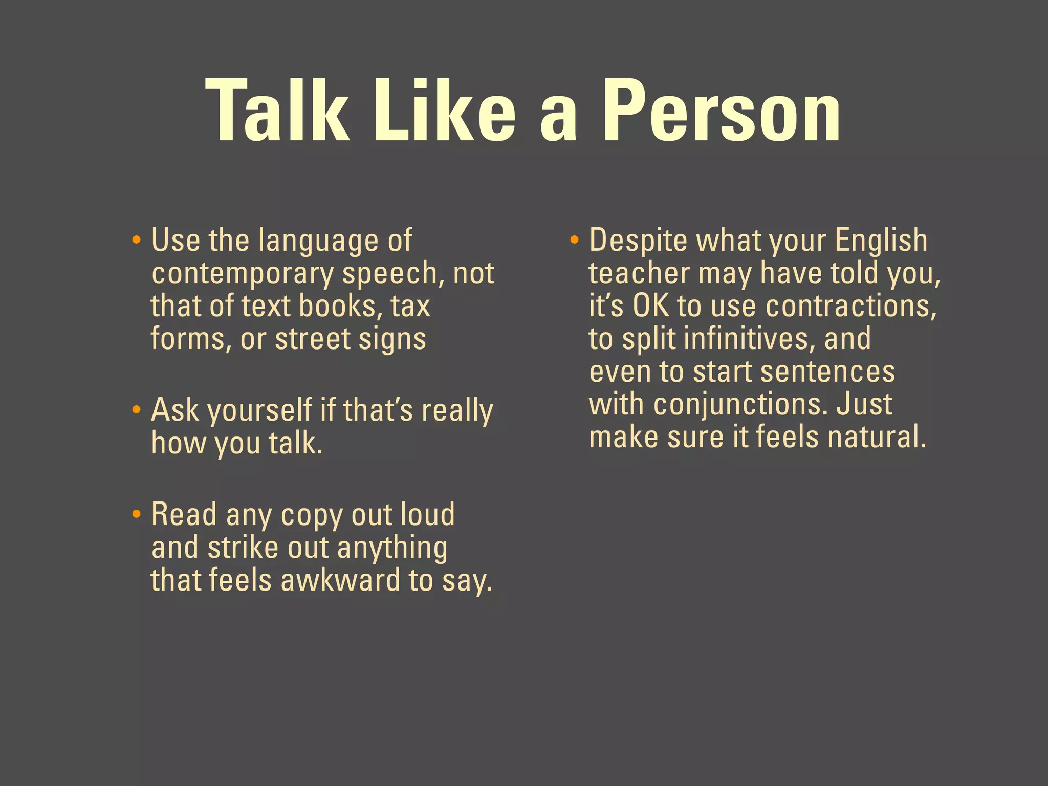 Talk Like a Person
•   Use the language of             •   Despite what your English
    contemporary speech, not            teacher may have told you,
    that of text books, tax             it’s OK to use contractions,
    forms, or street signs              to split infinitives, and
                                        even to start sentences
•   Ask yourself if that’s really       with conjunctions. Just
    how you talk.                       make sure it feels natural.

•   Read any copy out loud
    and strike out anything
    that feels awkward to say.
 