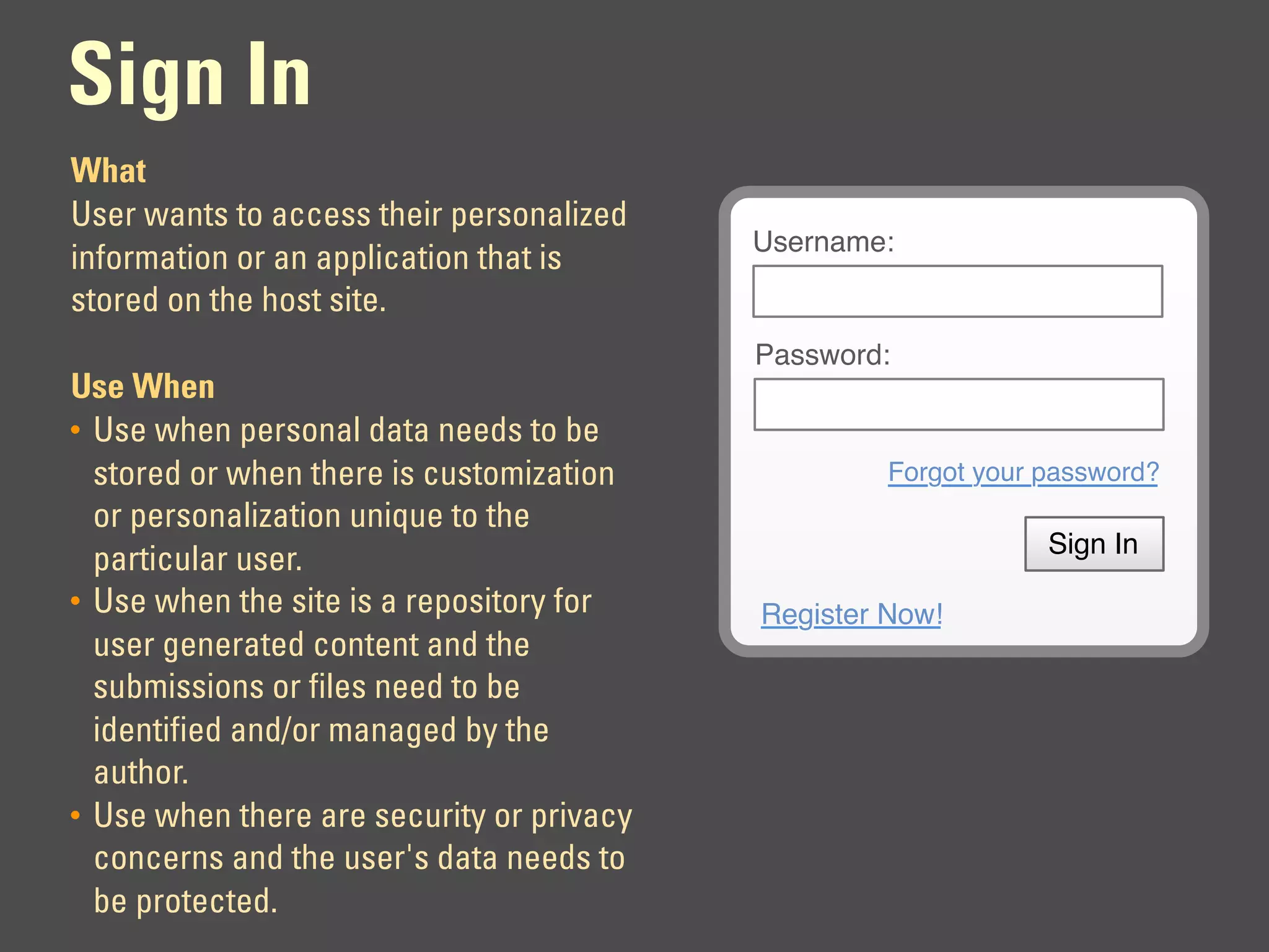 Sign In
What
User wants to access their personalized
                                           Username:
information or an application that is
stored on the host site.
                                           Password:
Use When
• Use when personal data needs to be
  stored or when there is customization             Forgot your password?
  or personalization unique to the
                                                                Sign In
  particular user.
• Use when the site is a repository for    Register Now!
  user generated content and the
  submissions or files need to be
  identified and/or managed by the
  author.
• Use when there are security or privacy
  concerns and the user's data needs to
  be protected.
 