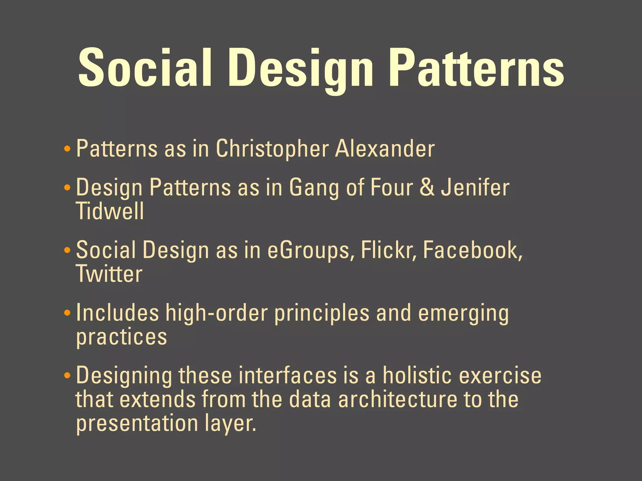 Social Design Patterns
• Patterns as in Christopher Alexander
• Design Patterns as in Gang of Four & Jenifer
 Tidwell
• Social Design as in eGroups, Flickr, Facebook,
 Twitter
• Includes high-order principles and emerging
 practices
• Designing these interfaces is a holistic exercise
 that extends from the data architecture to the
 presentation layer.
 