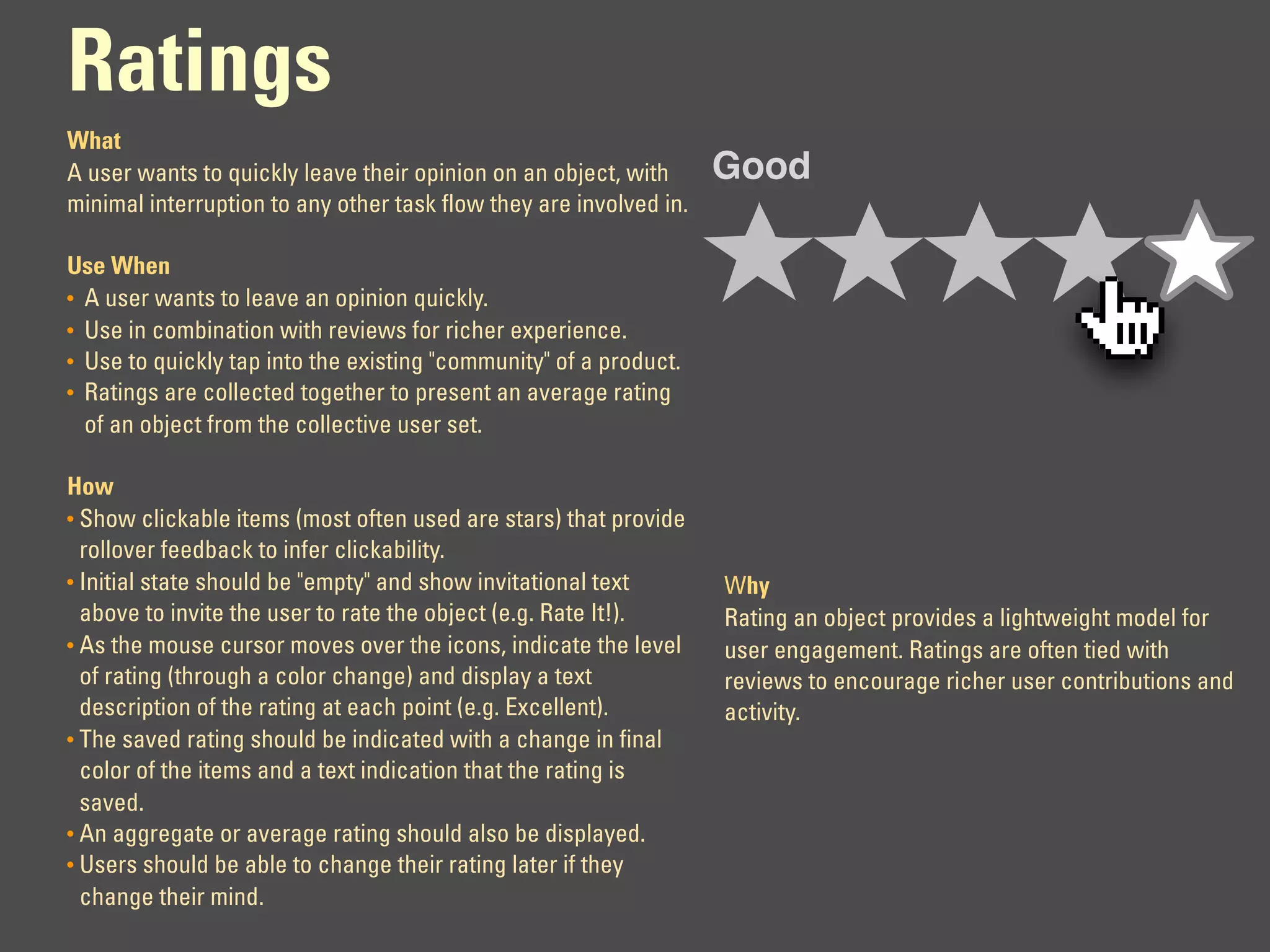 Ratings
What
A user wants to quickly leave their opinion on an object, with      Good
minimal interruption to any other task flow they are involved in.

Use When
• A user wants to leave an opinion quickly.
• Use in combination with reviews for richer experience.
• Use to quickly tap into the existing "community" of a product.
• Ratings are collected together to present an average rating
  of an object from the collective user set.

How
• Show clickable items (most often used are stars) that provide
  rollover feedback to infer clickability.
• Initial state should be "empty" and show invitational text        Why
  above to invite the user to rate the object (e.g. Rate It!).      Rating an object provides a lightweight model for
• As the mouse cursor moves over the icons, indicate the level      user engagement. Ratings are often tied with
  of rating (through a color change) and display a text             reviews to encourage richer user contributions and
  description of the rating at each point (e.g. Excellent).         activity.
• The saved rating should be indicated with a change in final
  color of the items and a text indication that the rating is
  saved.
• An aggregate or average rating should also be displayed.
• Users should be able to change their rating later if they
  change their mind.
 