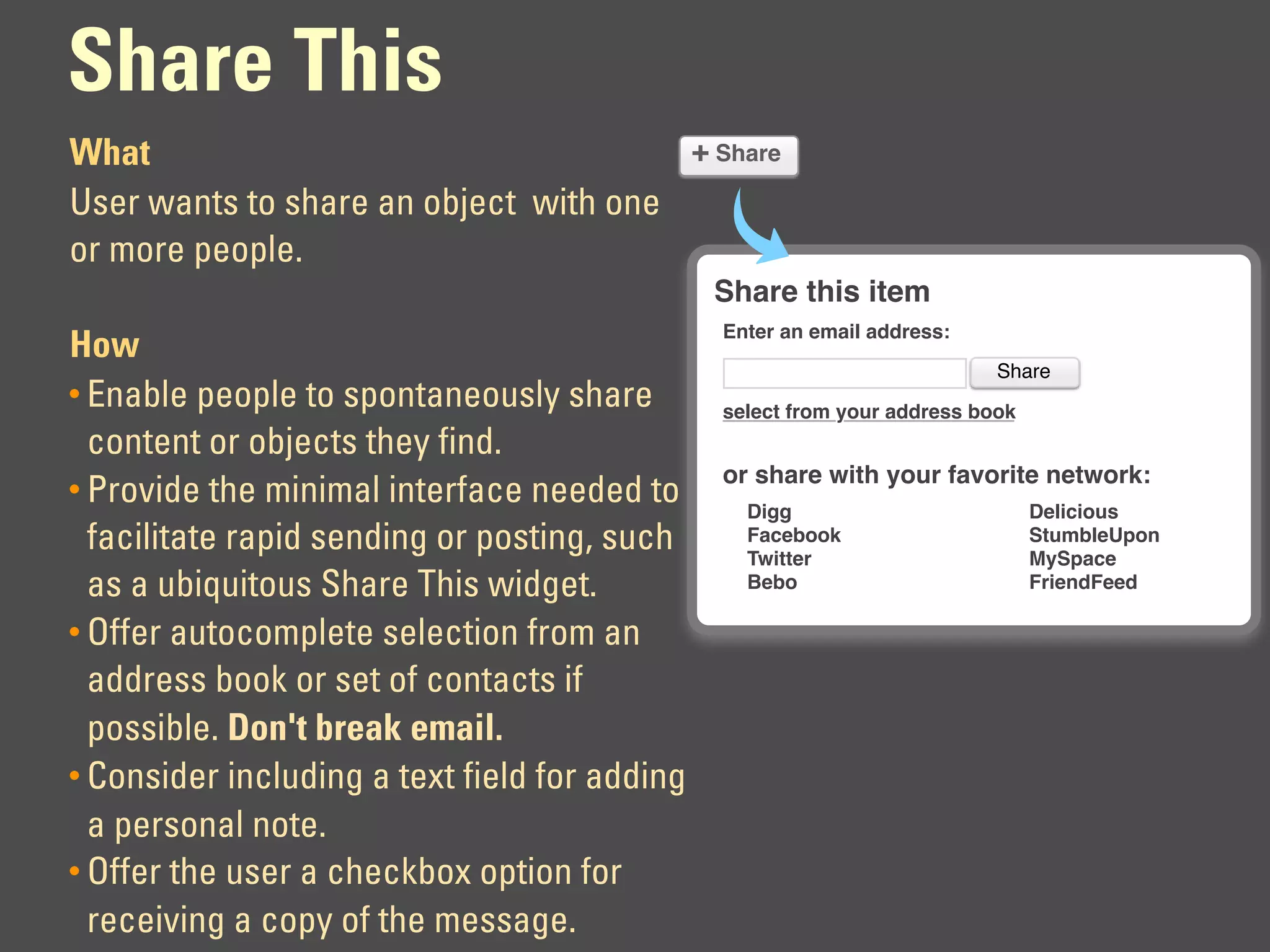 Share This
What                                   + Share
User wants to share an object with one
or more people.
                                               Share this item
                                               Enter an email address:
How
                                                                          Share
• Enable people to spontaneously share         select from your address book
  content or objects they find.
                                               or share with your favorite network:
• Provide the minimal interface needed to
                                                 Digg                          Delicious
  facilitate rapid sending or posting, such      Facebook
                                                 Twitter
                                                                               StumbleUpon
                                                                               MySpace
  as a ubiquitous Share This widget.             Bebo                          FriendFeed

• Offer autocomplete selection from an
  address book or set of contacts if
  possible. Don't break email.
• Consider including a text field for adding
  a personal note.
• Offer the user a checkbox option for
  receiving a copy of the message.
 