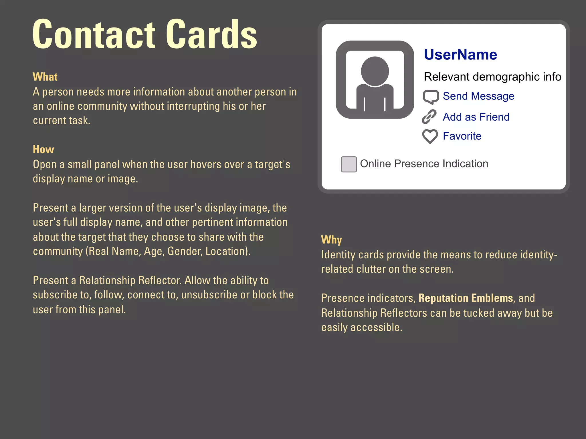 Contact Cards                                                                      UserName
What                                                                               Relevant demographic info
A person needs more information about another person in                                Send Message
an online community without interrupting his or her
current task.                                                                          Add as Friend
                                                                                       Favorite
How
Open a small panel when the user hovers over a target's              Online Presence Indication
display name or image.

Present a larger version of the user's display image, the
user's full display name, and other pertinent information
about the target that they choose to share with the          Why
community (Real Name, Age, Gender, Location).                Identity cards provide the means to reduce identity-
                                                             related clutter on the screen.
Present a Relationship Reflector. Allow the ability to
subscribe to, follow, connect to, unsubscribe or block the   Presence indicators, Reputation Emblems, and
user from this panel.                                        Relationship Reflectors can be tucked away but be
                                                             easily accessible.
 