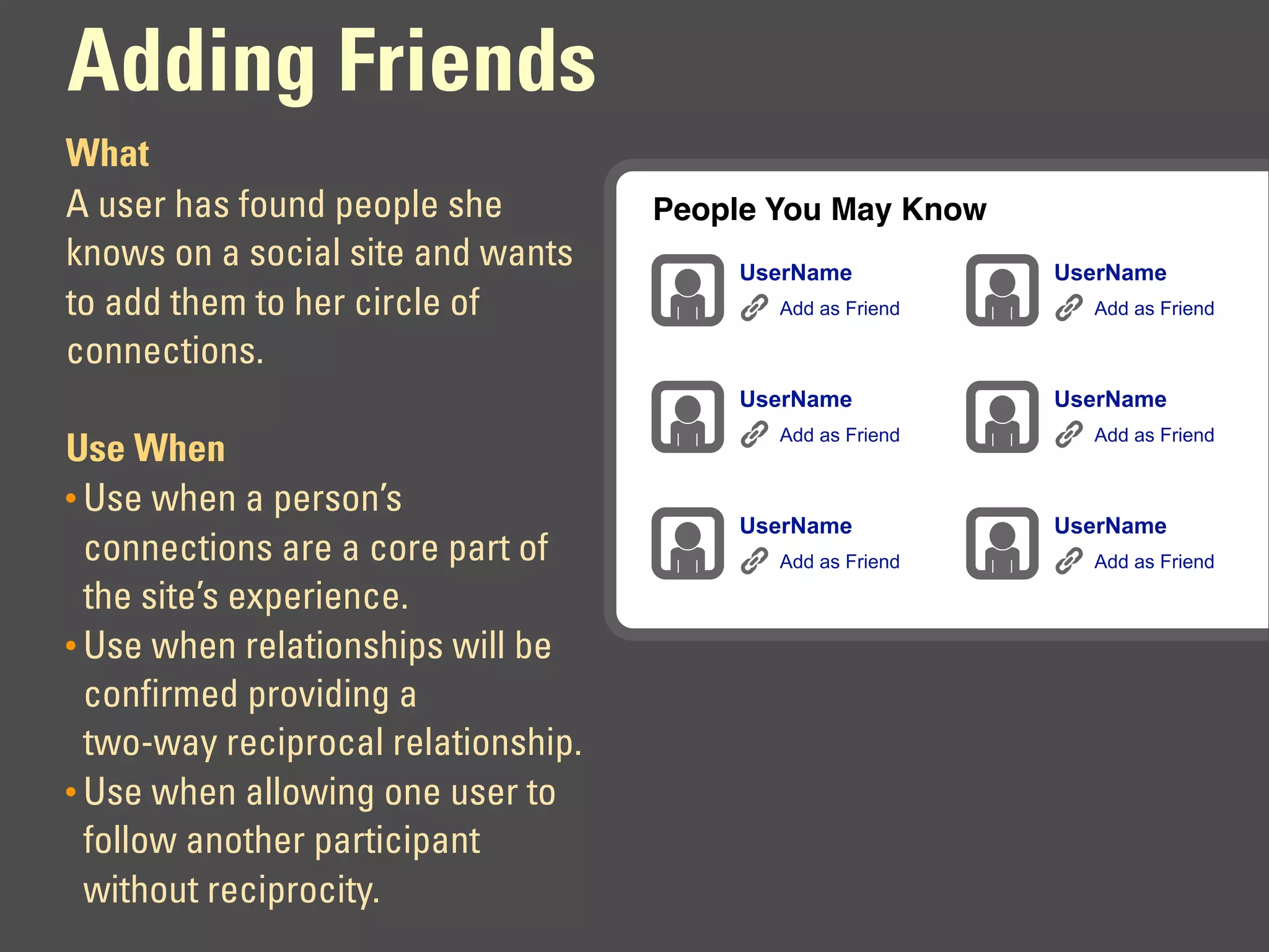 Adding Friends
What
A user has found people she          People You May Know
knows on a social site and wants         UserName           UserName
to add them to her circle of                Add as Friend     Add as Friend

connections.
                                         UserName           UserName
                                            Add as Friend     Add as Friend
Use When
• Use when a person’s
                                         UserName           UserName
  connections are a core part of            Add as Friend     Add as Friend

  the site’s experience.
• Use when relationships will be
  confirmed providing a
  two-way reciprocal relationship.
• Use when allowing one user to
  follow another participant
  without reciprocity.
 