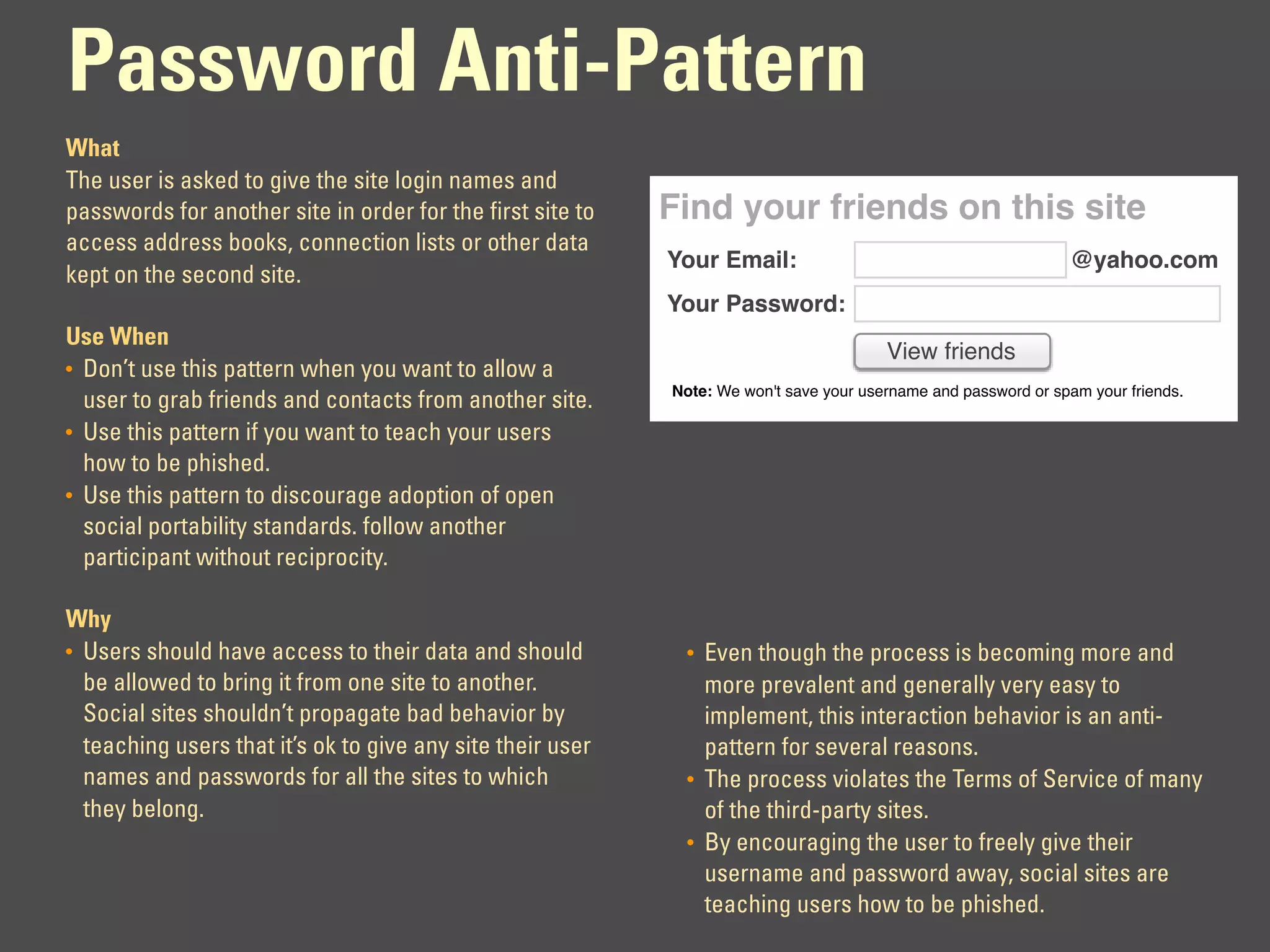 Password Anti-Pattern
What
The user is asked to give the site login names and
passwords for another site in order for the first site to   Find your friends on this site
access address books, connection lists or other data
                                                            Your Email:                                         @yahoo.com
kept on the second site.
                                                            Your Password:
Use When
                                                                                        View friends
• Don’t use this pattern when you want to allow a
                                                            Note: We won't save your username and password or spam your friends.
  user to grab friends and contacts from another site.
• Use this pattern if you want to teach your users
  how to be phished.
• Use this pattern to discourage adoption of open
  social portability standards. follow another
  participant without reciprocity.

Why
• Users should have access to their data and should           • Even though the process is becoming more and
  be allowed to bring it from one site to another.              more prevalent and generally very easy to
  Social sites shouldn’t propagate bad behavior by              implement, this interaction behavior is an anti-
  teaching users that it’s ok to give any site their user       pattern for several reasons.
  names and passwords for all the sites to which              • The process violates the Terms of Service of many
  they belong.                                                  of the third-party sites.
                                                              • By encouraging the user to freely give their
                                                                username and password away, social sites are
                                                                teaching users how to be phished.
 