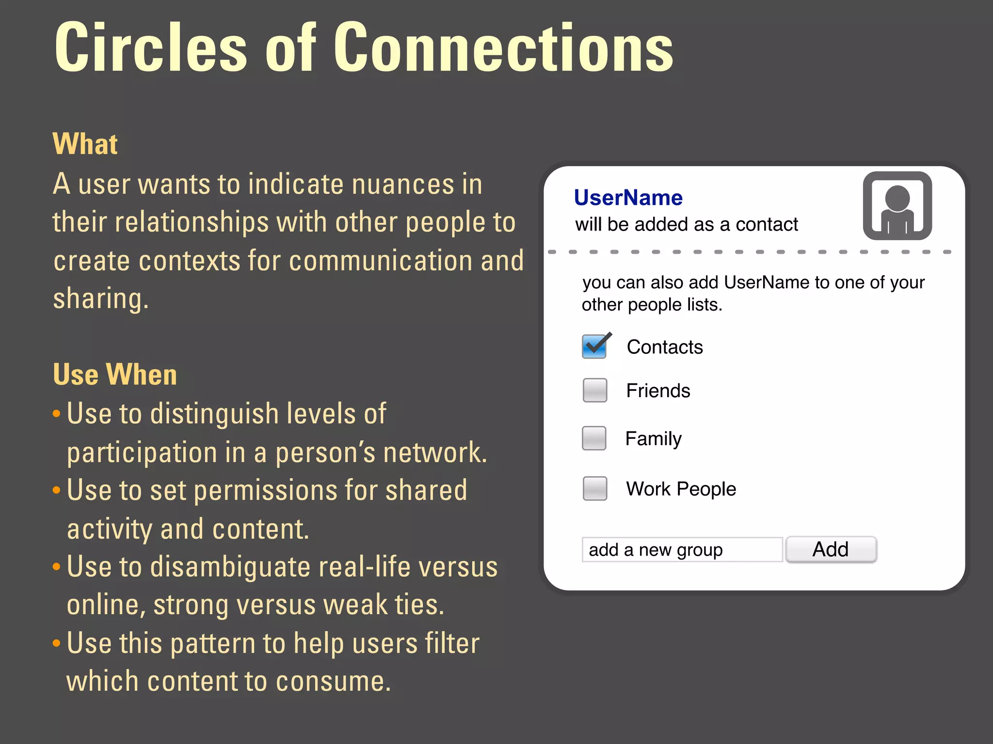 Circles of Connections
What
A user wants to indicate nuances in        UserName
their relationships with other people to   will be added as a contact

create contexts for communication and
                                           you can also add UserName to one of your
sharing.                                   other people lists.

                                                 Contacts
Use When                                        Friends
• Use to distinguish levels of
                                                Family
  participation in a person’s network.
• Use to set permissions for shared             Work People

  activity and content.
                                            add a new group             Add
• Use to disambiguate real-life versus
  online, strong versus weak ties.
• Use this pattern to help users filter
  which content to consume.
 