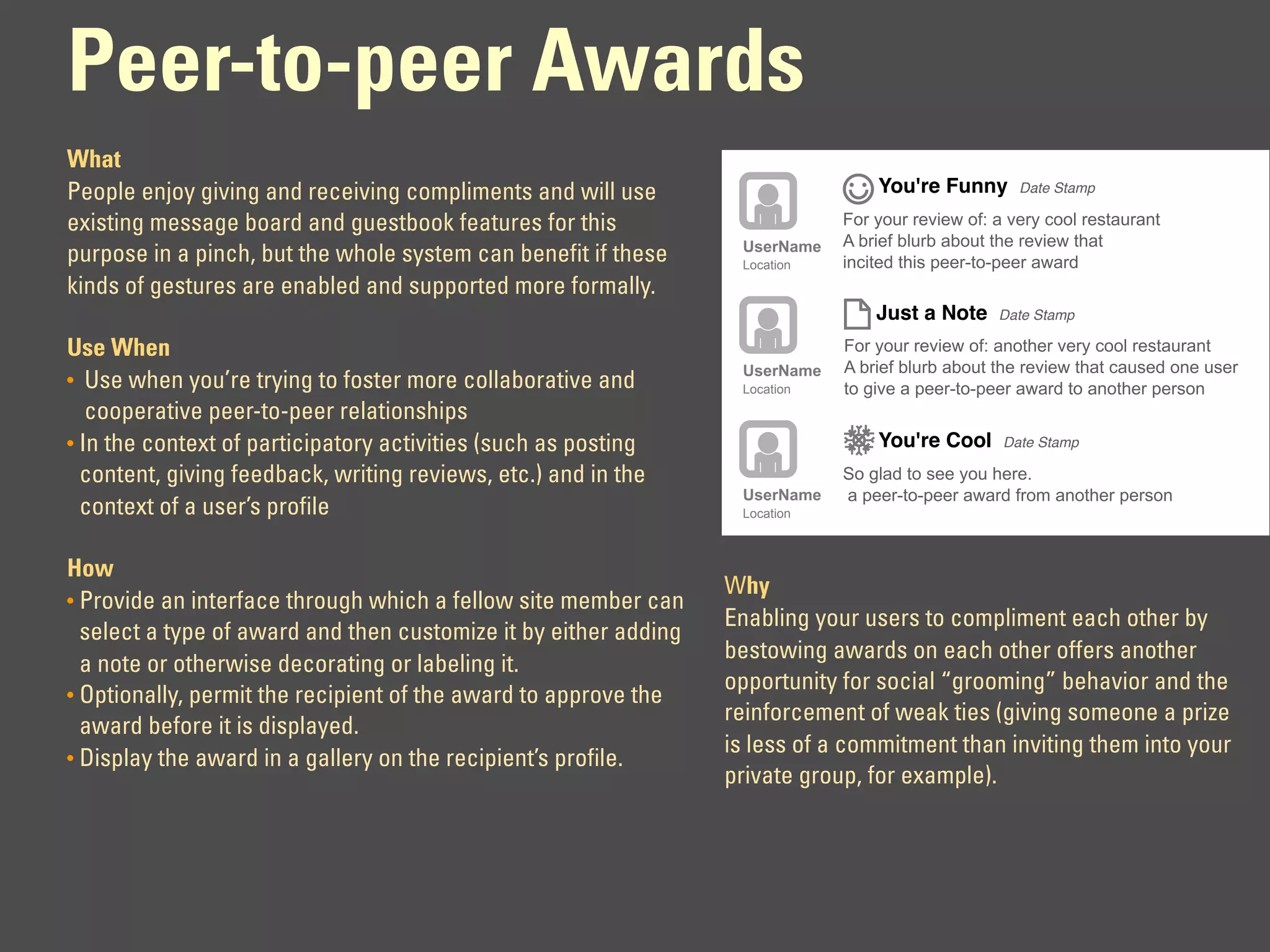 Peer-to-peer Awards
What
People enjoy giving and receiving compliments and will use                        You're Funny       Date Stamp

existing message board and guestbook features for this                        For your review of: a very cool restaurant
                                                                   UserName   A brief blurb about the review that
purpose in a pinch, but the whole system can benefit if these      Location   incited this peer-to-peer award
kinds of gestures are enabled and supported more formally.
                                                                                  Just a Note     Date Stamp

Use When                                                                      For your review of: another very cool restaurant
                                                                   UserName   A brief blurb about the review that caused one user
• Use when you’re trying to foster more collaborative and          Location   to give a peer-to-peer award to another person
   cooperative peer-to-peer relationships
• In the context of participatory activities (such as posting                     You're Cool      Date Stamp

  content, giving feedback, writing reviews, etc.) and in the                 So glad to see you here.
                                                                   UserName   a peer-to-peer award from another person
  context of a user’s profile                                      Location



How
                                                                  Why
• Provide an interface through which a fellow site member can
                                                                  Enabling your users to compliment each other by
  select a type of award and then customize it by either adding
                                                                  bestowing awards on each other offers another
  a note or otherwise decorating or labeling it.
                                                                  opportunity for social “grooming” behavior and the
• Optionally, permit the recipient of the award to approve the
                                                                  reinforcement of weak ties (giving someone a prize
  award before it is displayed.
                                                                  is less of a commitment than inviting them into your
• Display the award in a gallery on the recipient’s profile.
                                                                  private group, for example).
 